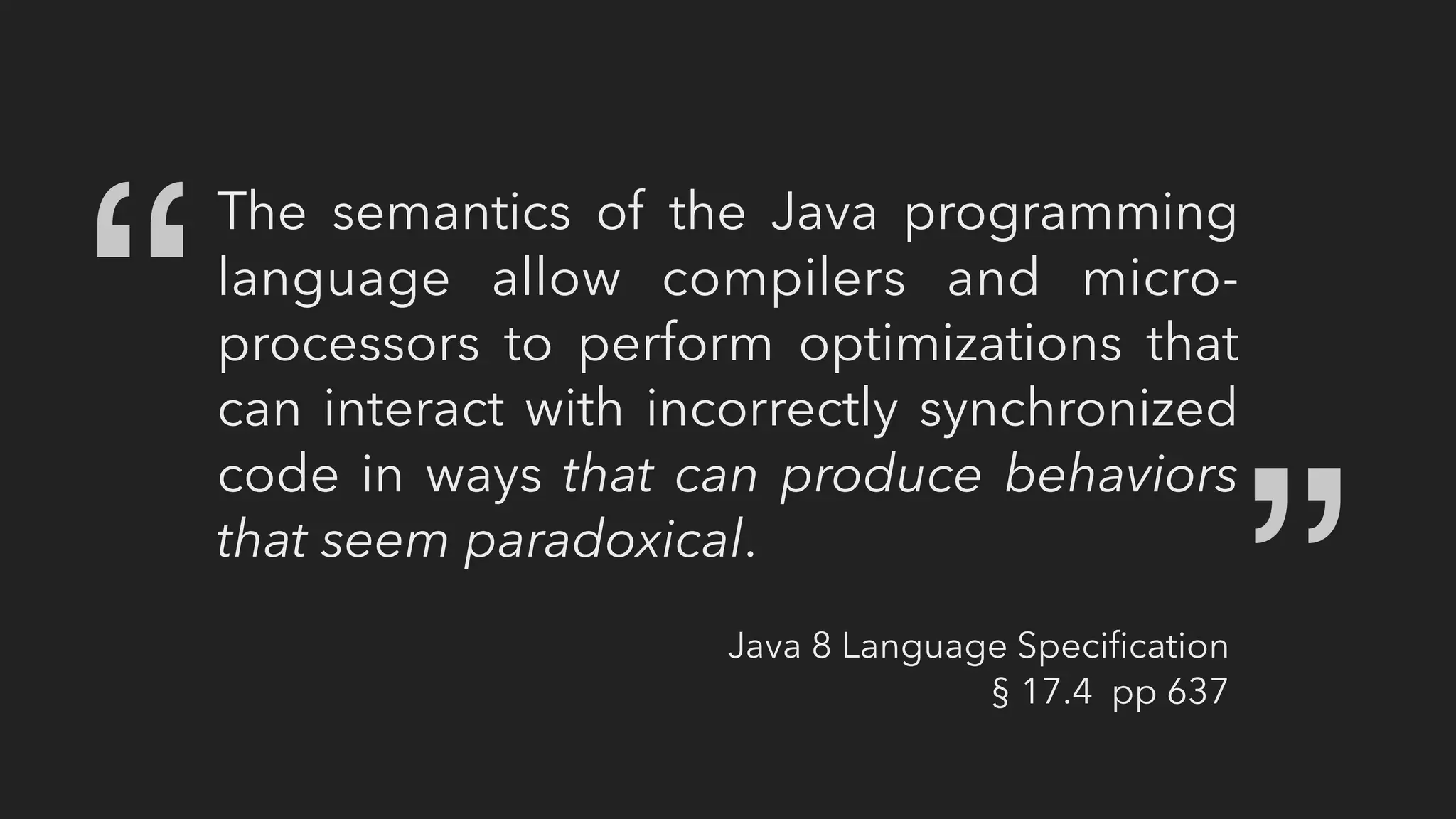 The semantics of the Java programming
language allow compilers and micro-
processors to perform optimizations that
can interact with incorrectly synchronized
code in ways that can produce behaviors
that seem paradoxical.
“ “
Java 8 Language Speciﬁcation
§ 17.4 pp 637
 