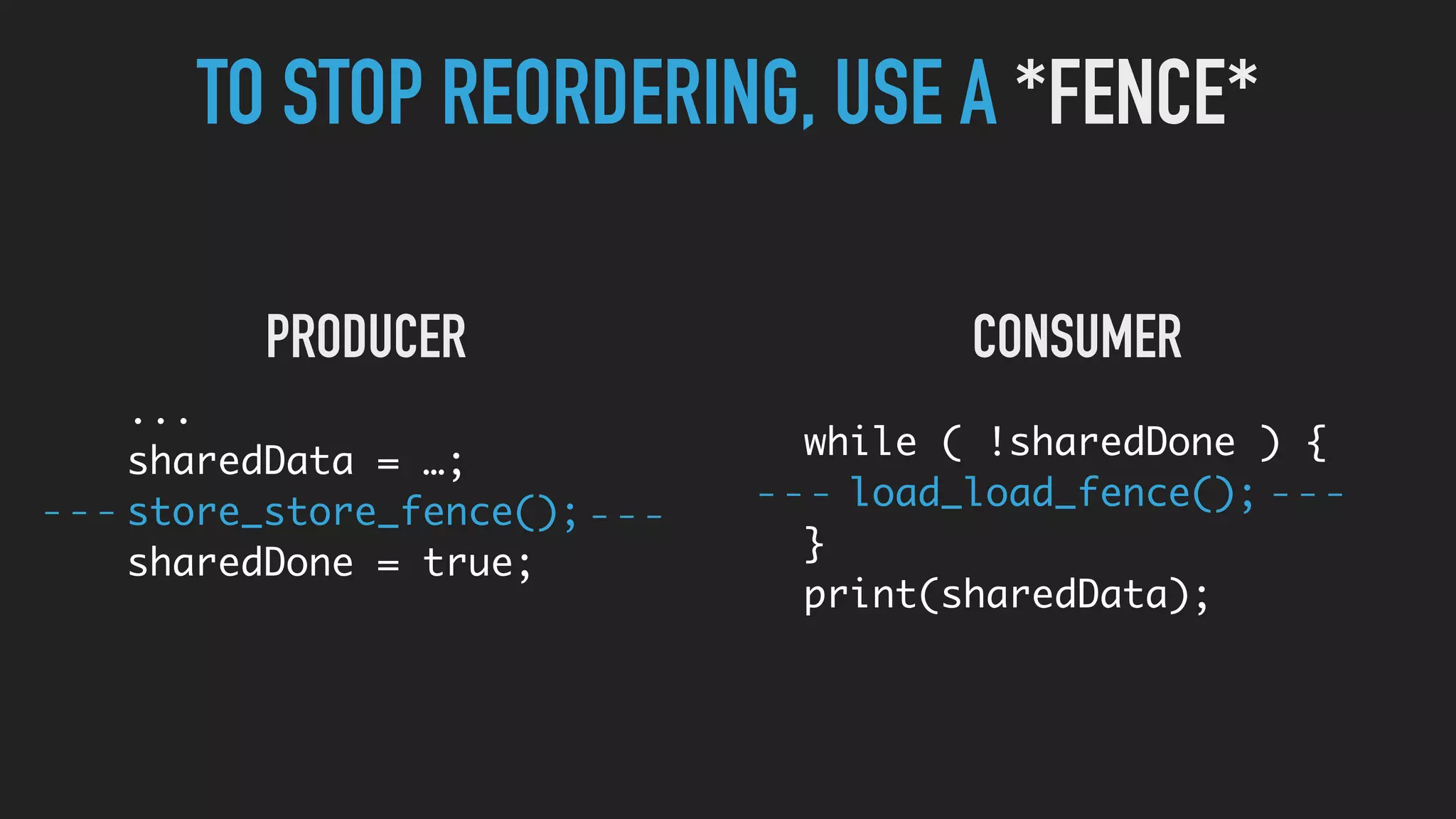 ...
sharedData = …;
store_store_fence();
sharedDone = true;
while ( !sharedDone ) {
load_load_fence();
}
print(sharedData);
TO STOP REORDERING, USE A *FENCE*
PRODUCER CONSUMER
 