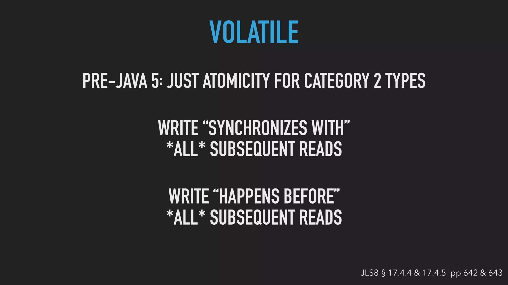 VOLATILE
PRE-JAVA 5 JUST ATOMICITY FOR CATEGORY 2 TYPES:
WRITE “SYNCHRONIZES WITH”
*ALL* SUBSEQUENT READS
WRITE “HAPPENS BEFORE”
*ALL* SUBSEQUENT READS
JLS8 § 17.4.4 & 17.4.5 pp 642 & 643
 