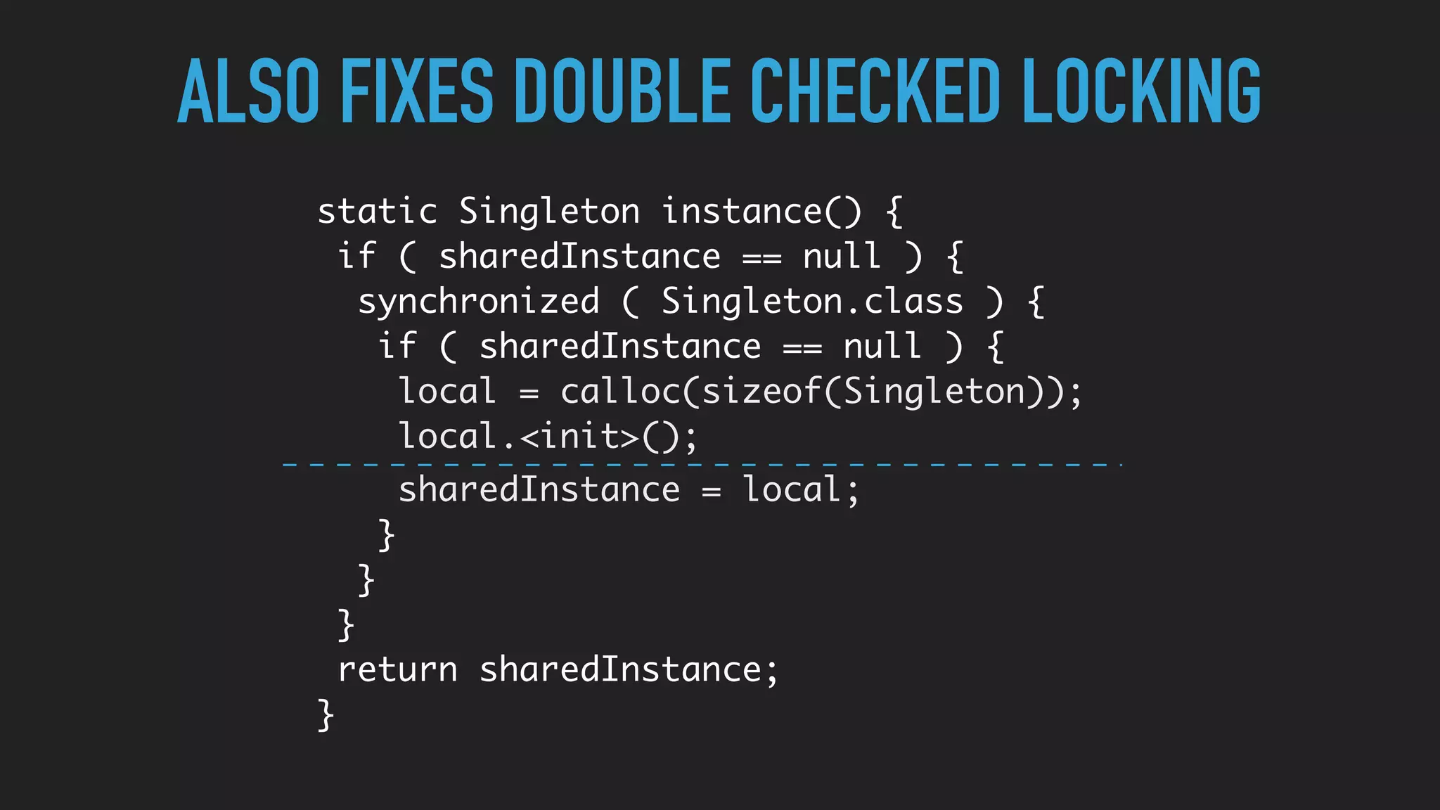 ALSO FIXES DOUBLE CHECKED LOCKING
static Singleton instance() {
if ( sharedInstance == null ) {
synchronized ( Singleton.class ) {
if ( sharedInstance == null ) {
local = calloc(sizeof(Singleton));
local.<init>();
sharedInstance = local;
}
}
}
return sharedInstance;
}
 