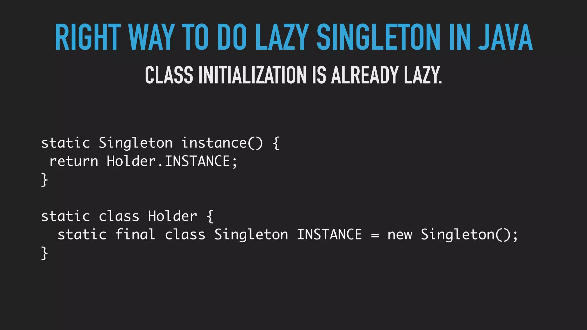 RIGHT WAY TO DO LAZY SINGLETON IN JAVA
static Singleton instance() {
return Holder.INSTANCE;
}
static class Holder {
static final class Singleton INSTANCE = new Singleton();
}
CLASS INITIALIZATION IS ALREADY LAZY.
 