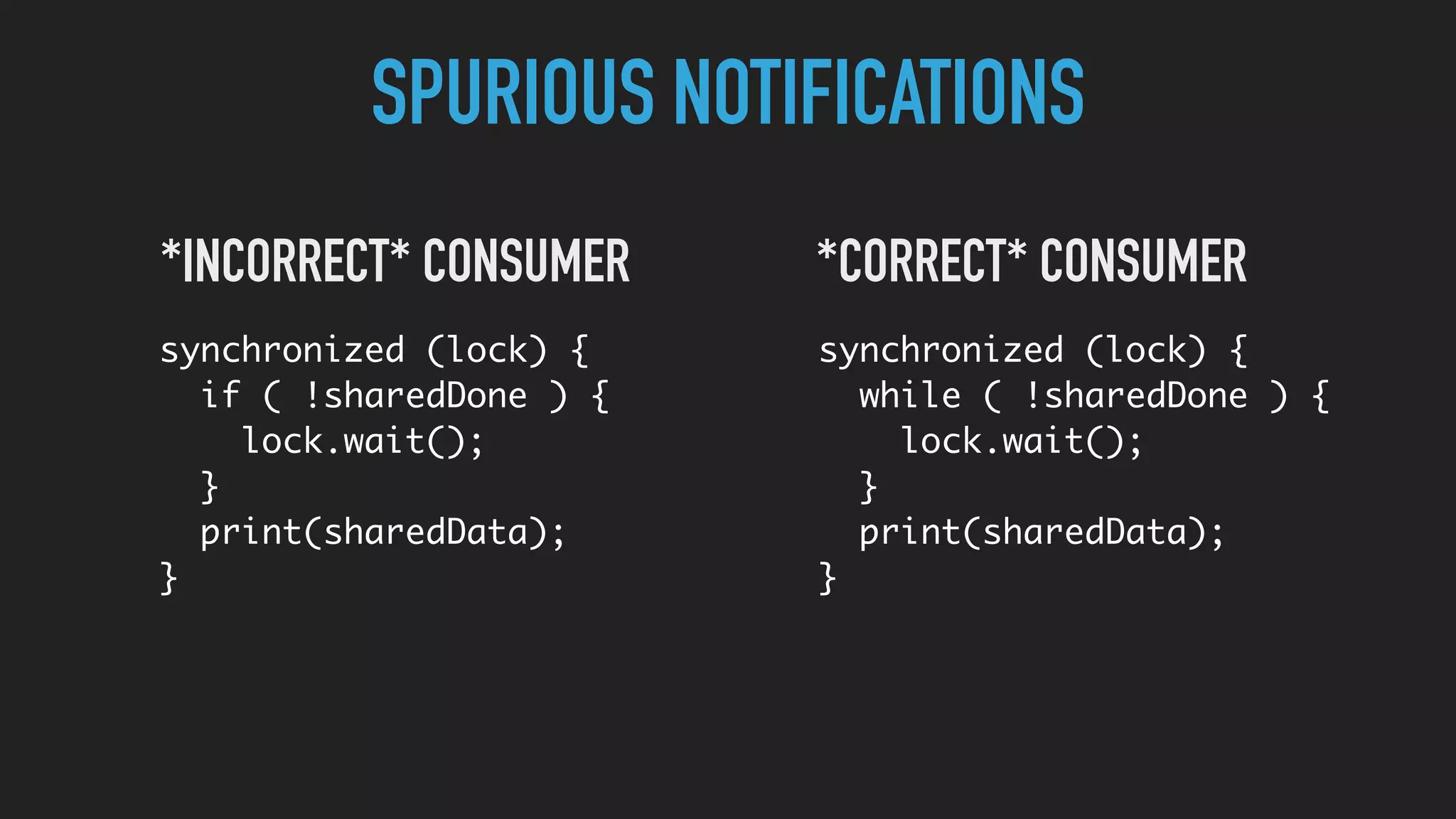 SPURIOUS NOTIFICATIONS
synchronized (lock) {
while ( !sharedDone ) {
lock.wait();
}
print(sharedData);
}
*CORRECT* CONSUMER
synchronized (lock) {
if ( !sharedDone ) {
lock.wait();
}
print(sharedData);
}
*INCORRECT* CONSUMER
 