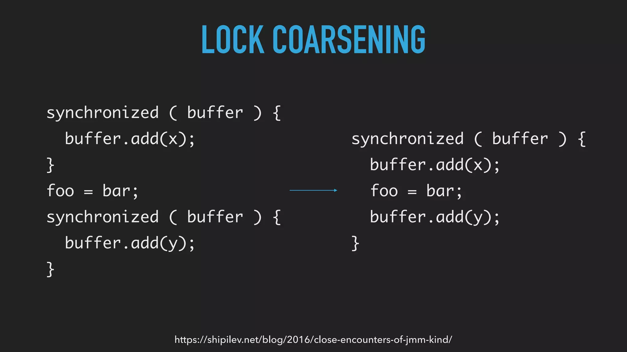 LOCK COARSENING
synchronized ( buffer ) {
buffer.add(x);
}
foo = bar;
synchronized ( buffer ) {
buffer.add(y);
}
https://shipilev.net/blog/2016/close-encounters-of-jmm-kind/
synchronized ( buffer ) {
buffer.add(x);
foo = bar;
buffer.add(y);
}
 