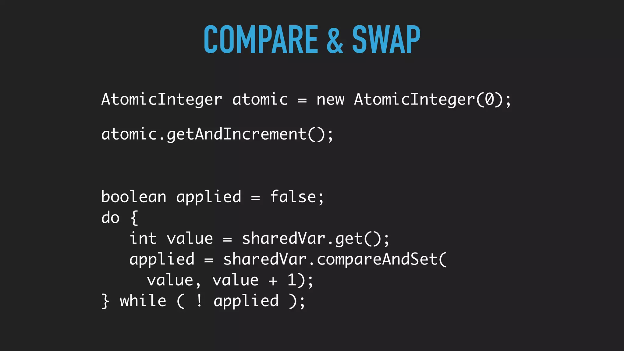 COMPARE & SWAP
AtomicInteger atomic = new AtomicInteger(0);
atomic.getAndIncrement();
boolean applied = false;
do {
int value = sharedVar.get();
applied = sharedVar.compareAndSet(
value, value + 1);
} while ( ! applied );
 