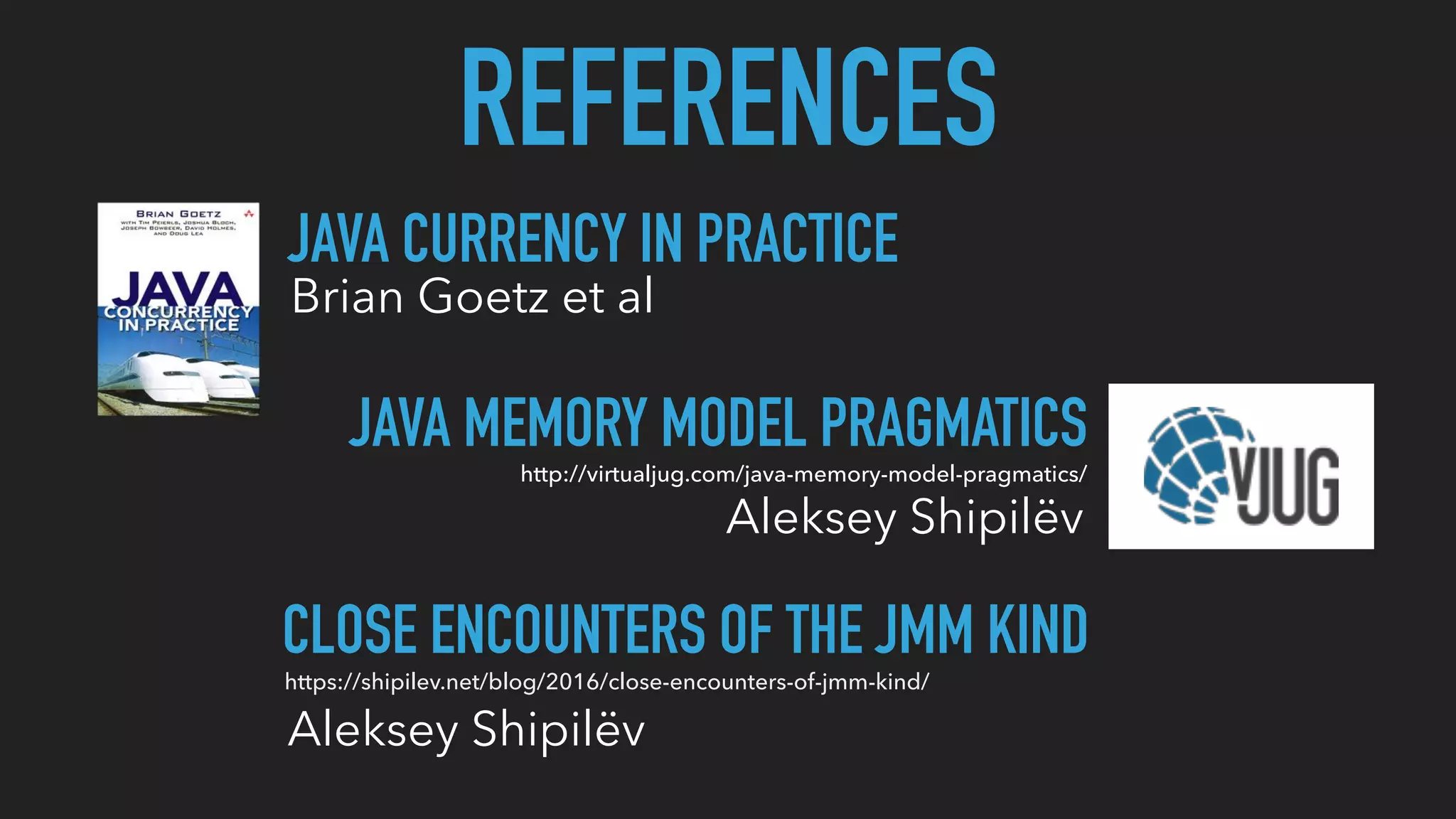 REFERENCES
JAVA CURRENCY IN PRACTICE
Brian Goetz et al
JAVA MEMORY MODEL PRAGMATICS
Aleksey Shipilëv
http://virtualjug.com/java-memory-model-pragmatics/
CLOSE ENCOUNTERS OF THE JMM KIND
Aleksey Shipilëv
https://shipilev.net/blog/2016/close-encounters-of-jmm-kind/
 
