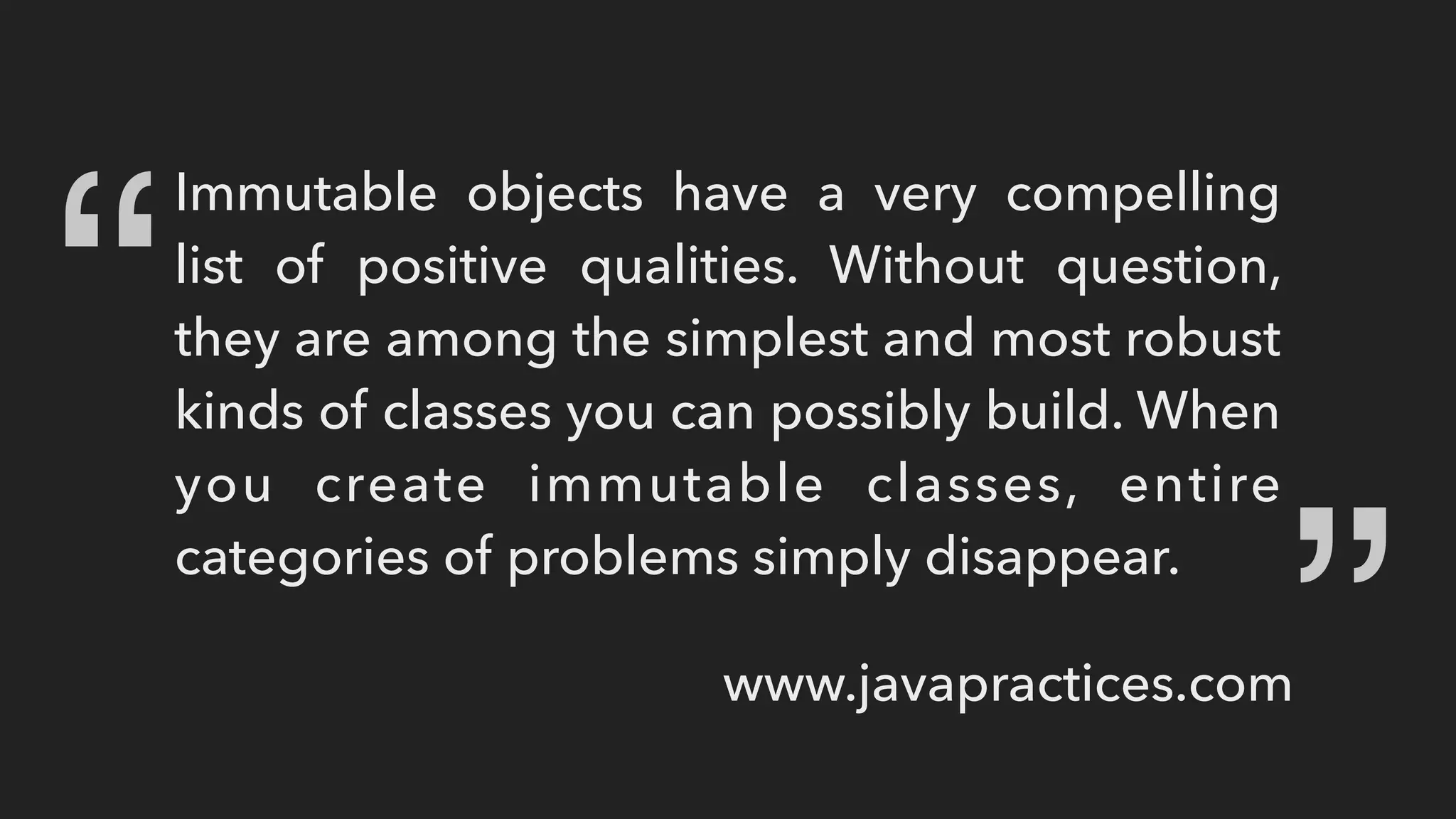 Immutable objects have a very compelling
list of positive qualities. Without question,
they are among the simplest and most robust
kinds of classes you can possibly build. When
you create immutable classes, entire
categories of problems simply disappear.
“ “
www.javapractices.com
 