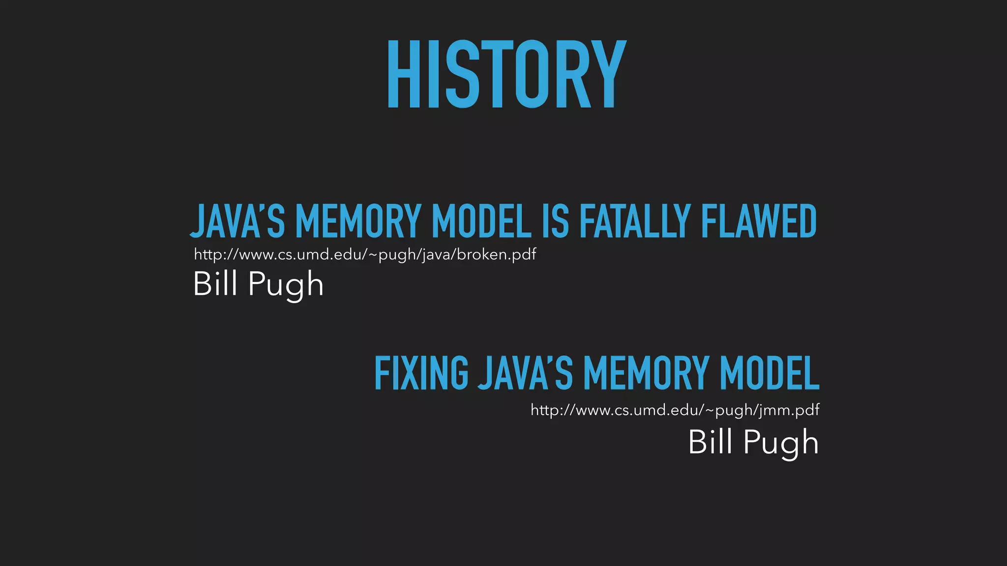 HISTORY
JAVA’S MEMORY MODEL IS FATALLY FLAWED
Bill Pugh
http://www.cs.umd.edu/~pugh/java/broken.pdf
Bill Pugh
FIXING JAVA’S MEMORY MODEL
http://www.cs.umd.edu/~pugh/jmm.pdf
 