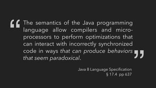 The semantics of the Java programming
language allow compilers and micro-
processors to perform optimizations that
can interact with incorrectly synchronized
code in ways that can produce behaviors
that seem paradoxical.
“ “
Java 8 Language Speciﬁcation
§ 17.4 pp 637
 