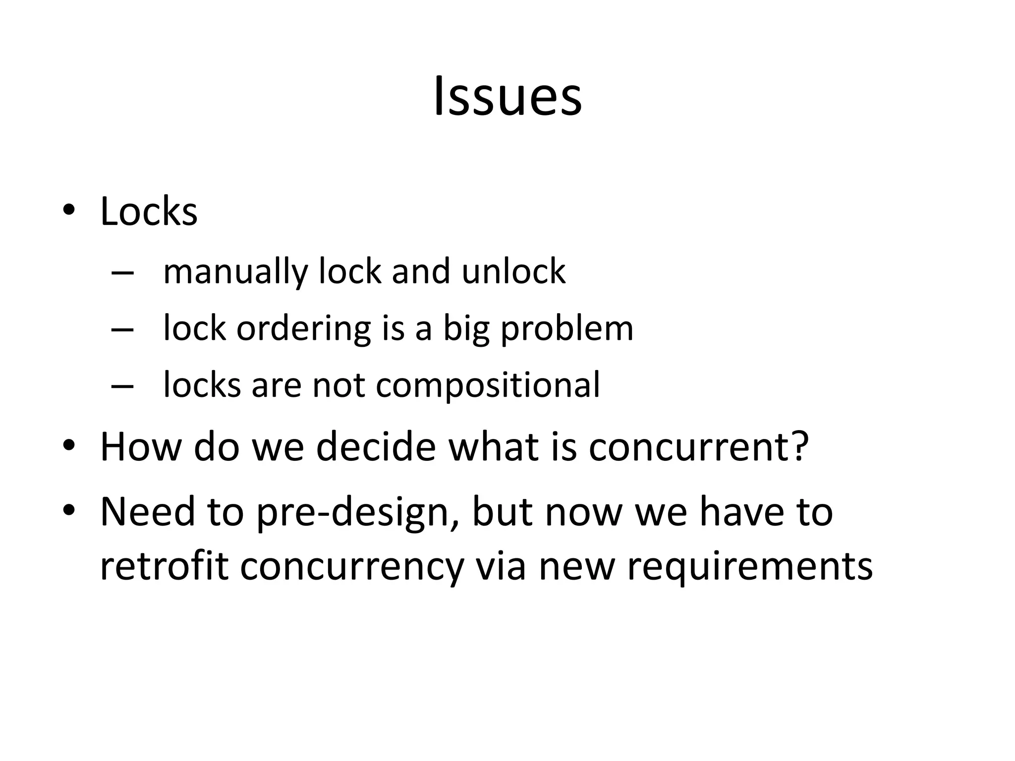 Issues
• Locks
  – manually lock and unlock
  – lock ordering is a big problem
  – locks are not compositional
• How do we decide what is concurrent?
• Need to pre-design, but now we have to
  retrofit concurrency via new requirements
 