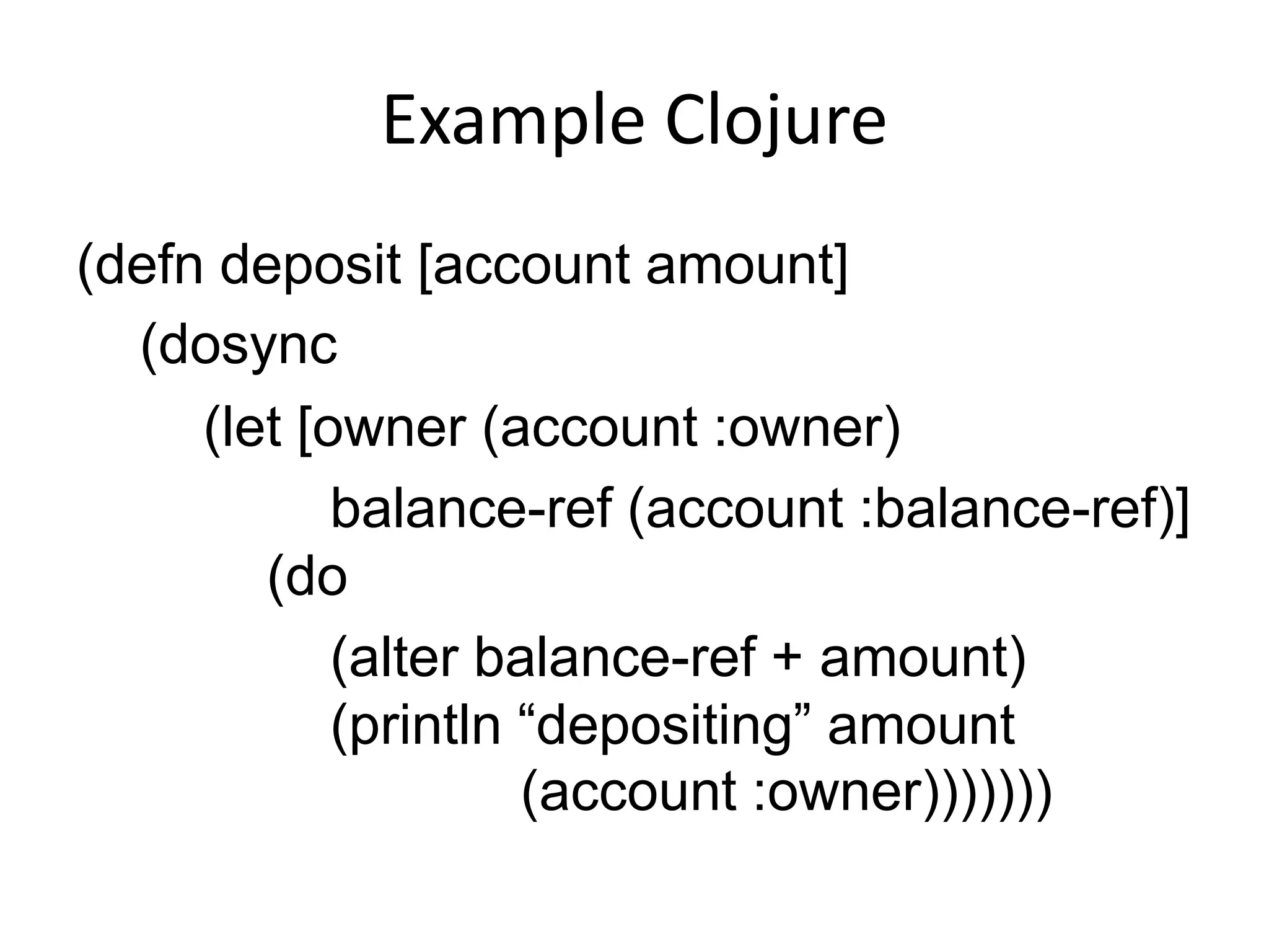 Example Clojure
(defn deposit [account amount]
  (dosync
     (let [owner (account :owner)
            balance-ref (account :balance-ref)]
        (do
            (alter balance-ref + amount)
            (println “depositing” amount
                     (account :owner)))))))
 