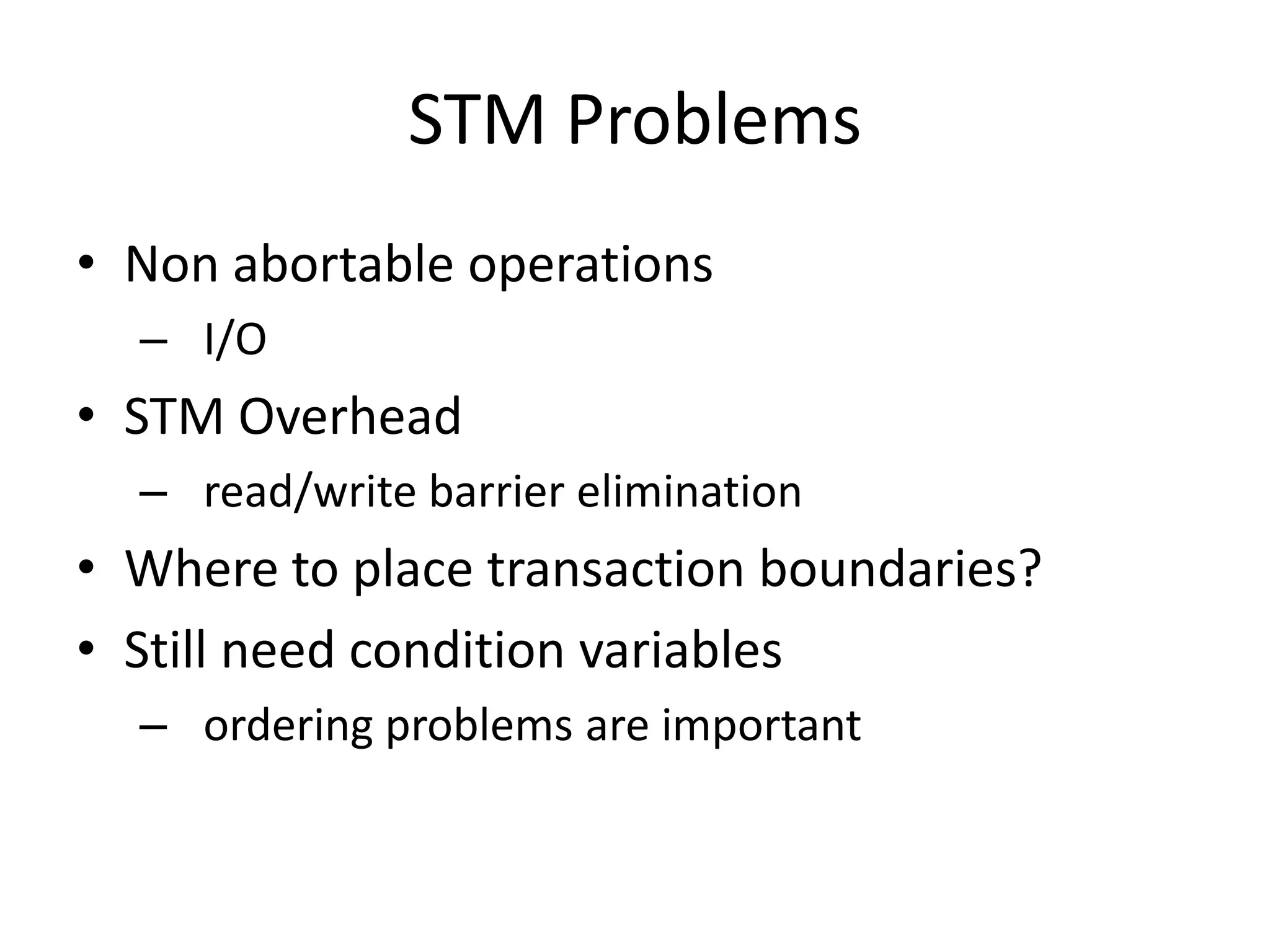 STM Problems
• Non abortable operations
  – I/O
• STM Overhead
  – read/write barrier elimination
• Where to place transaction boundaries?
• Still need condition variables
  – ordering problems are important
 