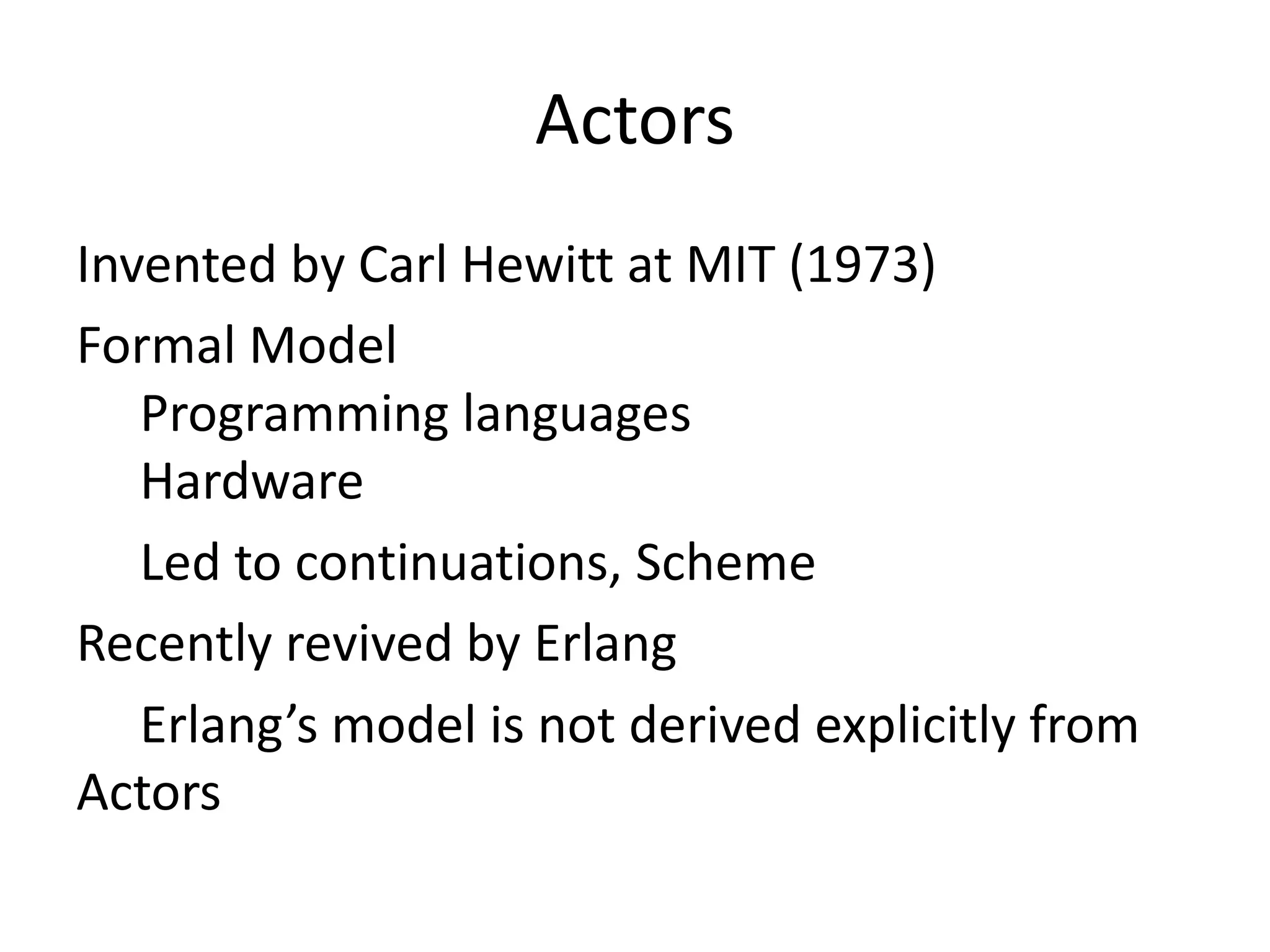 Actors
Invented by Carl Hewitt at MIT (1973)
Formal Model
   Programming languages
   Hardware
   Led to continuations, Scheme
Recently revived by Erlang
   Erlang’s model is not derived explicitly from
Actors
 