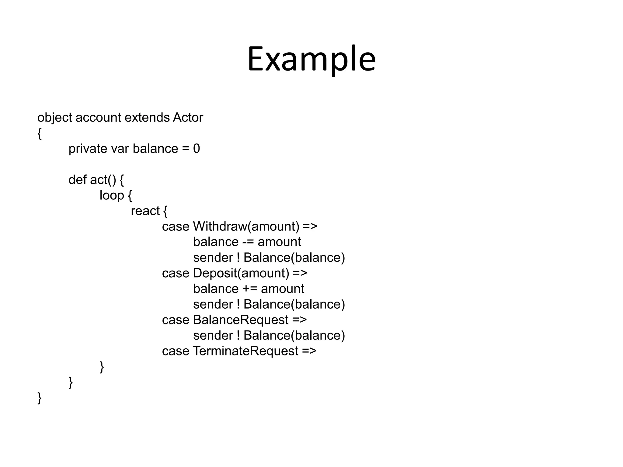 Example
object account extends Actor
{
     private var balance = 0

     def act() {
          loop {
                 react {
                       case Withdraw(amount) =>
                            balance -= amount
                            sender ! Balance(balance)
                       case Deposit(amount) =>
                            balance += amount
                            sender ! Balance(balance)
                       case BalanceRequest =>
                            sender ! Balance(balance)
                       case TerminateRequest =>
          }
     }
}
 
