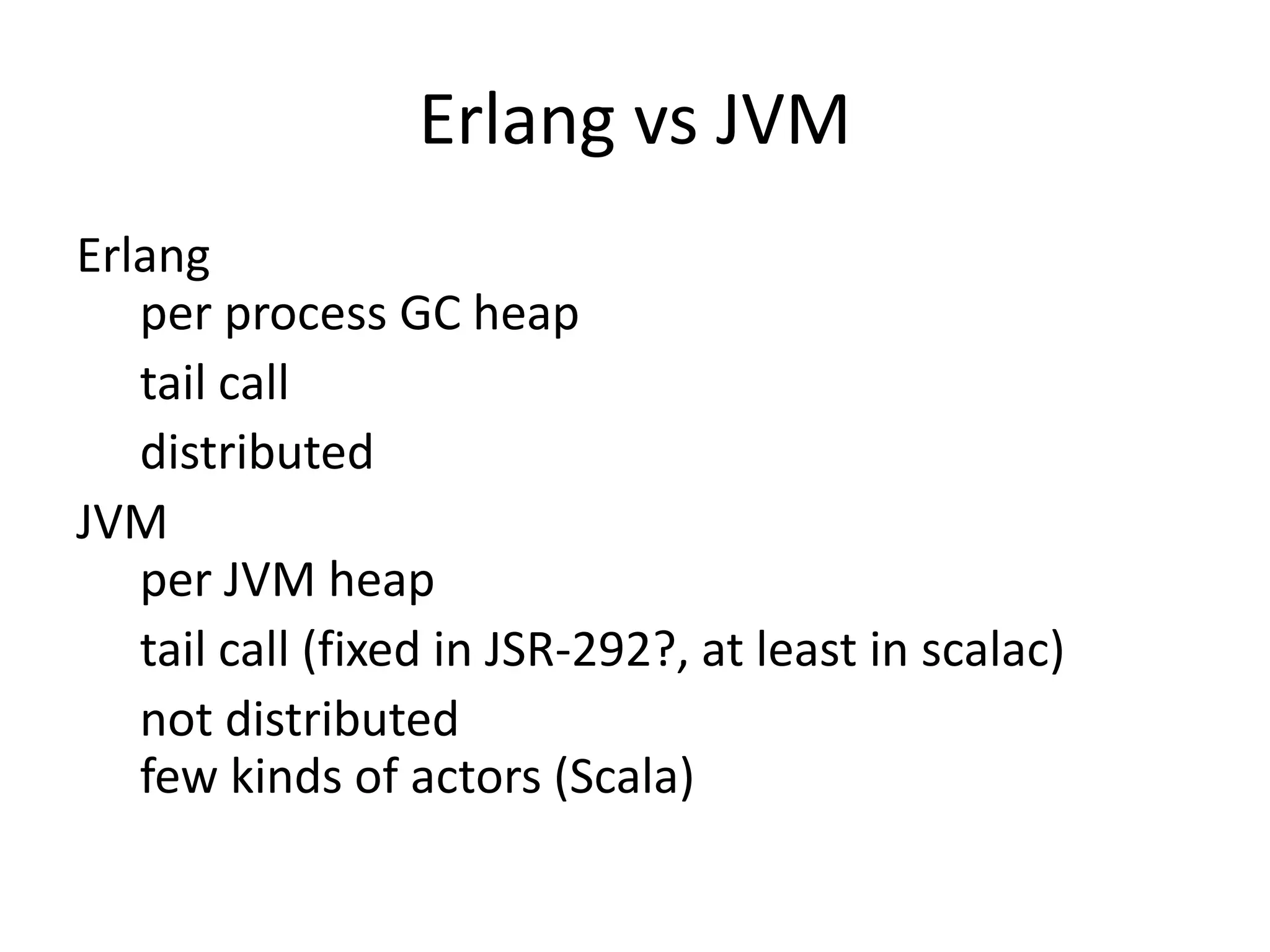 Erlang vs JVM
Erlang
   per process GC heap
   tail call
   distributed
JVM
   per JVM heap
   tail call (fixed in JSR-292?, at least in scalac)
   not distributed
   few kinds of actors (Scala)
 