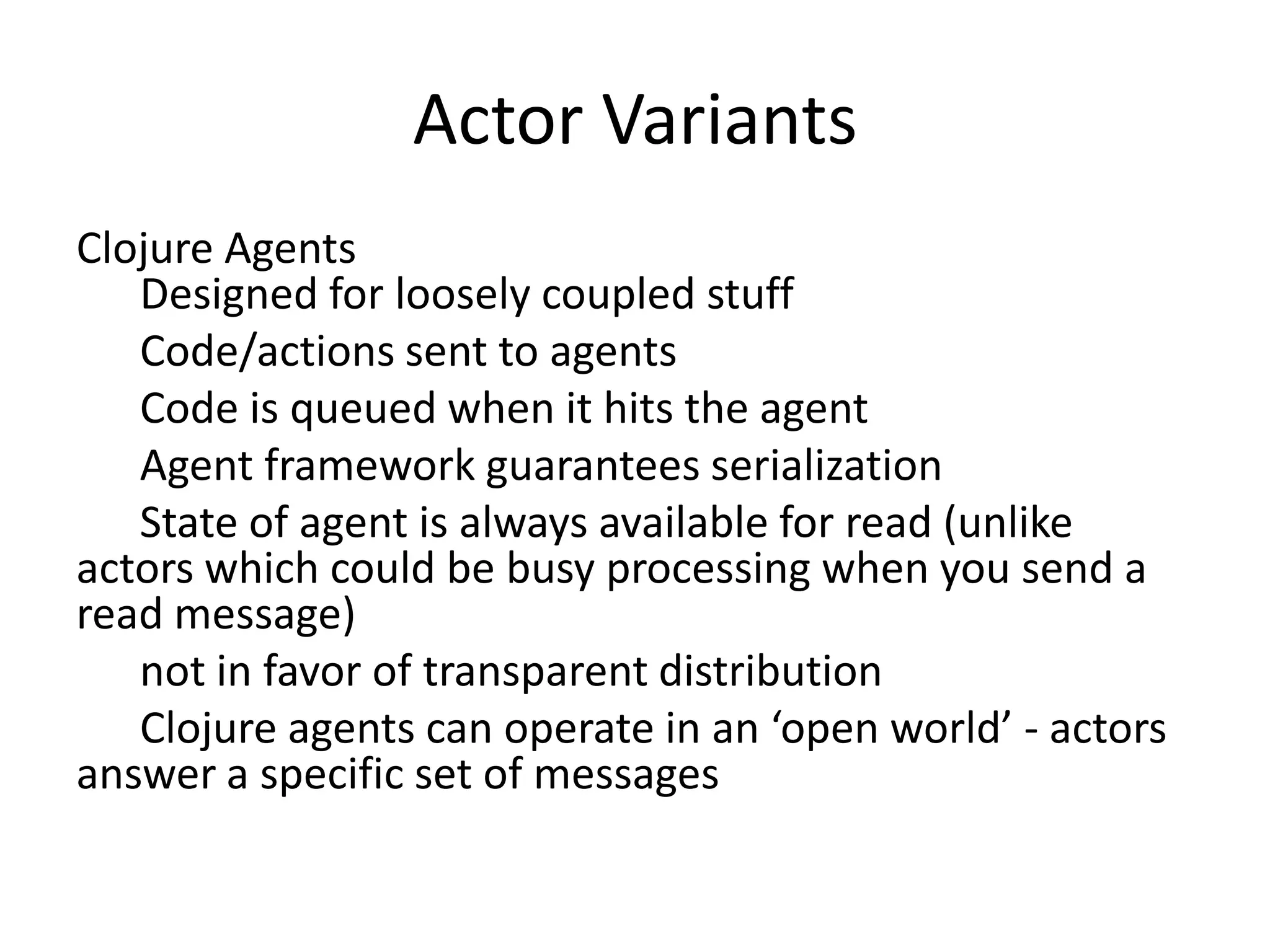 Actor Variants
Clojure Agents
   Designed for loosely coupled stuff
   Code/actions sent to agents
   Code is queued when it hits the agent
   Agent framework guarantees serialization
   State of agent is always available for read (unlike
actors which could be busy processing when you send a
read message)
   not in favor of transparent distribution
   Clojure agents can operate in an ‘open world’ - actors
answer a specific set of messages
 