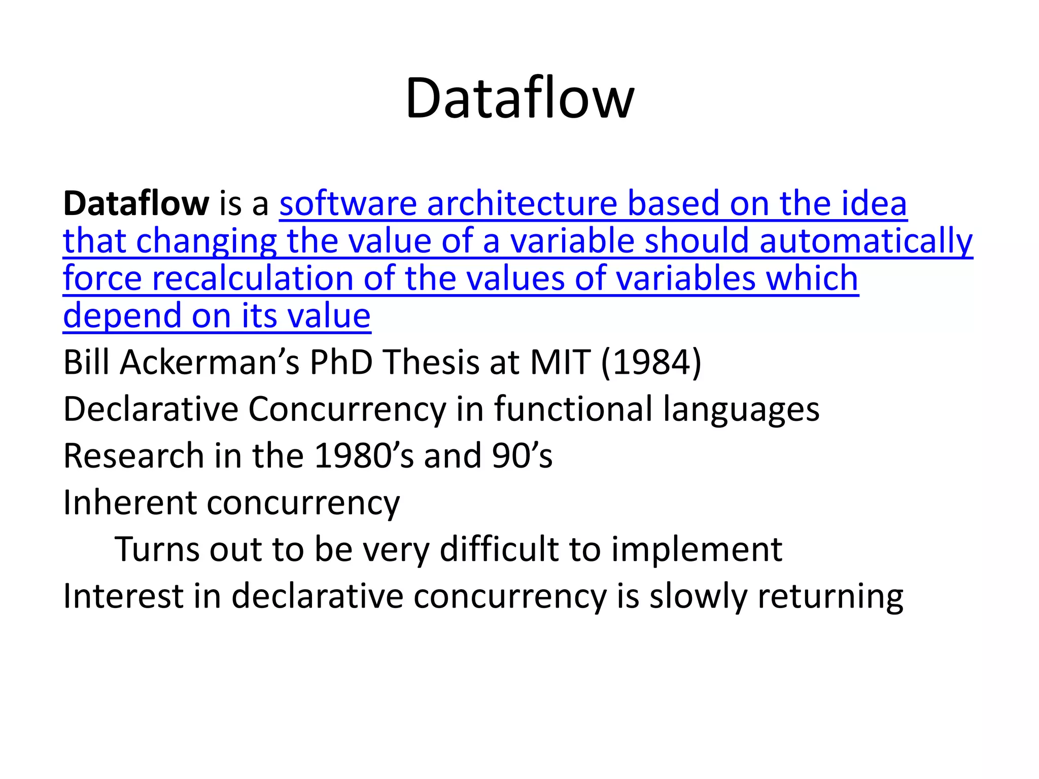 Dataflow
Dataflow is a software architecture based on the idea
that changing the value of a variable should automatically
force recalculation of the values of variables which
depend on its value
Bill Ackerman’s PhD Thesis at MIT (1984)
Declarative Concurrency in functional languages
Research in the 1980’s and 90’s
Inherent concurrency
    Turns out to be very difficult to implement
Interest in declarative concurrency is slowly returning
 