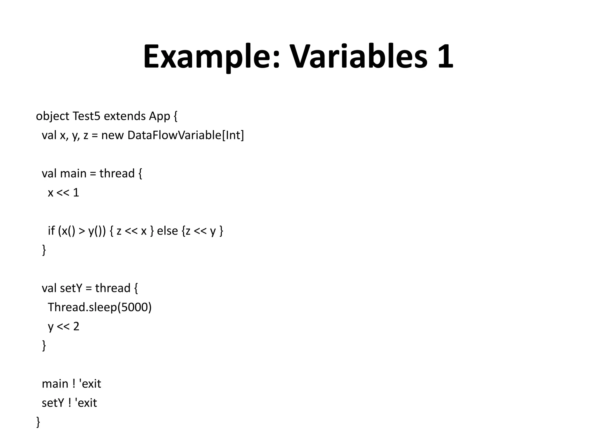 Example: Variables 1
object Test5 extends App {
 val x, y, z = new DataFlowVariable[Int]

    val main = thread {
     x << 1

        if (x() > y()) { z << x } else {z << y }
    }

    val setY = thread {
      Thread.sleep(5000)
      y << 2
    }

    main ! 'exit
    setY ! 'exit
}
 