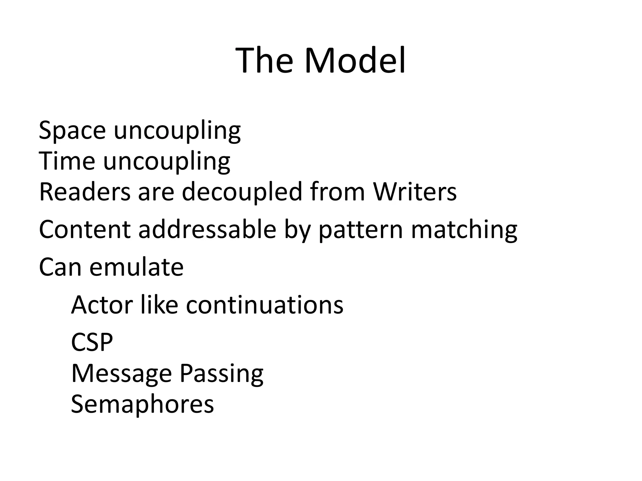 The Model
Space uncoupling
Time uncoupling
Readers are decoupled from Writers
Content addressable by pattern matching
Can emulate
   Actor like continuations
   CSP
   Message Passing
   Semaphores
 