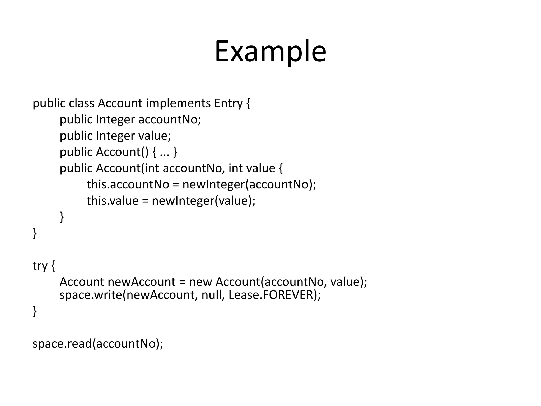 Example
public class Account implements Entry {
     public Integer accountNo;
     public Integer value;
     public Account() { ... }
     public Account(int accountNo, int value {
          this.accountNo = newInteger(accountNo);
          this.value = newInteger(value);
     }
}

try {
        Account newAccount = new Account(accountNo, value);
        space.write(newAccount, null, Lease.FOREVER);
}

space.read(accountNo);
 