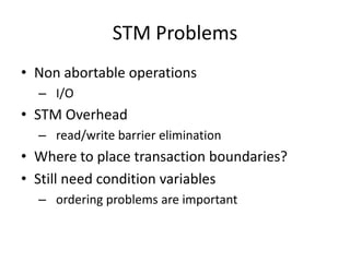 STM Problems
• Non abortable operations
  – I/O
• STM Overhead
  – read/write barrier elimination
• Where to place transaction boundaries?
• Still need condition variables
  – ordering problems are important
 