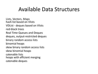 Available Data Structures
Lists, Vectors, Maps
hash list based on Vlists
VDList - deques based on Vlists
red-black trees
Real Time Queues and Deques
deques, output-restricted deques
binary random access lists
binomial heaps
skew binary random access lists
skew binomial heaps
catenable lists
heaps with efficient merging
catenable deques
 