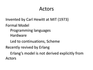 Actors
Invented by Carl Hewitt at MIT (1973)
Formal Model
   Programming languages
   Hardware
   Led to continuations, Scheme
Recently revived by Erlang
   Erlang’s model is not derived explicitly from
Actors
 
