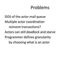 Problems
DOS of the actor mail queue
Multiple actor coordination
   reinvent transactions?
Actors can still deadlock and starve
Programmer defines granularity
   by choosing what is an actor
 