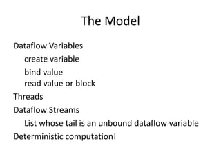 The Model
Dataflow Variables
   create variable
   bind value
   read value or block
Threads
Dataflow Streams
   List whose tail is an unbound dataflow variable
Deterministic computation!
 