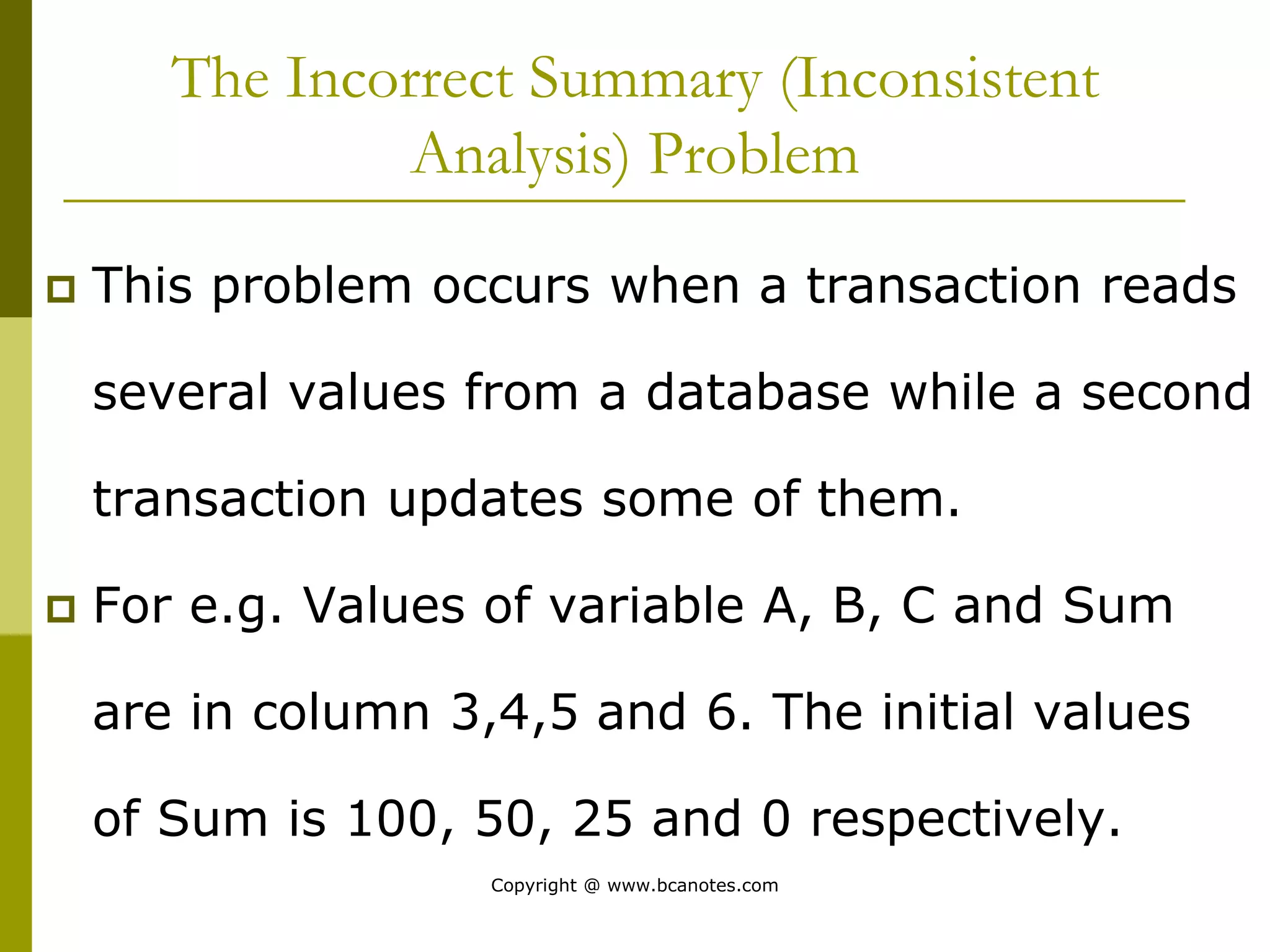 The Incorrect Summary (Inconsistent
Analysis) Problem
 This problem occurs when a transaction reads
several values from a database while a second
transaction updates some of them.
 For e.g. Values of variable A, B, C and Sum
are in column 3,4,5 and 6. The initial values
of Sum is 100, 50, 25 and 0 respectively.
Copyright @ www.bcanotes.com
 