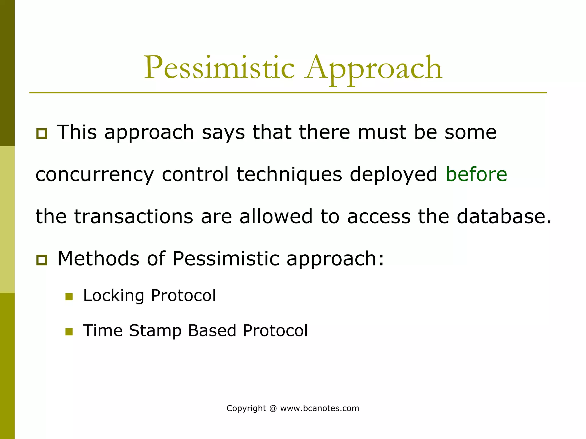 Pessimistic Approach
 This approach says that there must be some
concurrency control techniques deployed before
the transactions are allowed to access the database.
 Methods of Pessimistic approach:
 Locking Protocol
 Time Stamp Based Protocol
Copyright @ www.bcanotes.com
 