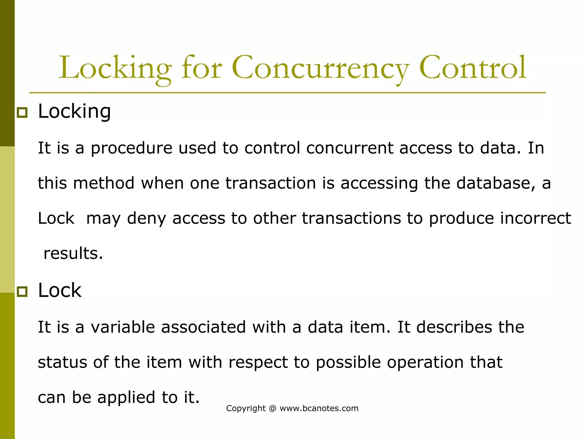 Locking for Concurrency Control
 Locking
It is a procedure used to control concurrent access to data. In
this method when one transaction is accessing the database, a
Lock may deny access to other transactions to produce incorrect
results.
 Lock
It is a variable associated with a data item. It describes the
status of the item with respect to possible operation that
can be applied to it.
Copyright @ www.bcanotes.com
 