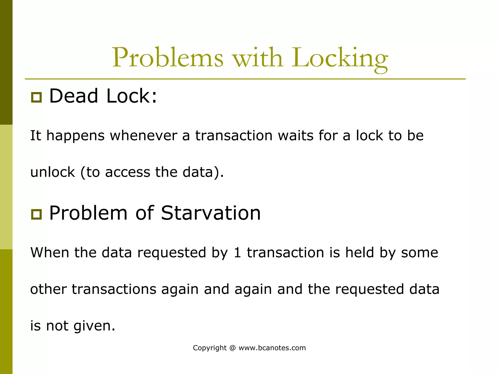 Problems with Locking
 Dead Lock:
It happens whenever a transaction waits for a lock to be
unlock (to access the data).
 Problem of Starvation
When the data requested by 1 transaction is held by some
other transactions again and again and the requested data
is not given.
Copyright @ www.bcanotes.com
 