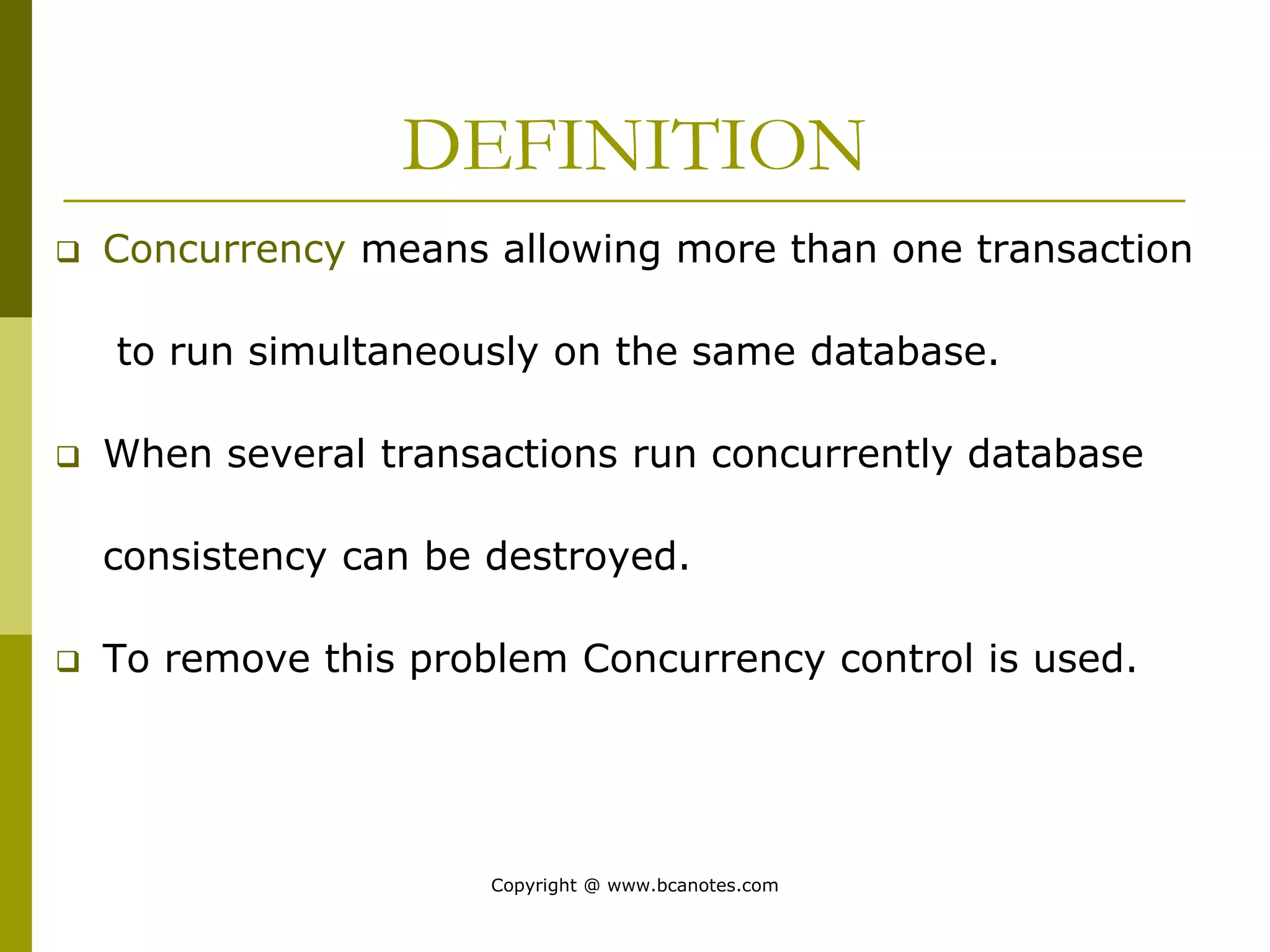 DEFINITION
 Concurrency means allowing more than one transaction
to run simultaneously on the same database.
 When several transactions run concurrently database
consistency can be destroyed.
 To remove this problem Concurrency control is used.
Copyright @ www.bcanotes.com
 