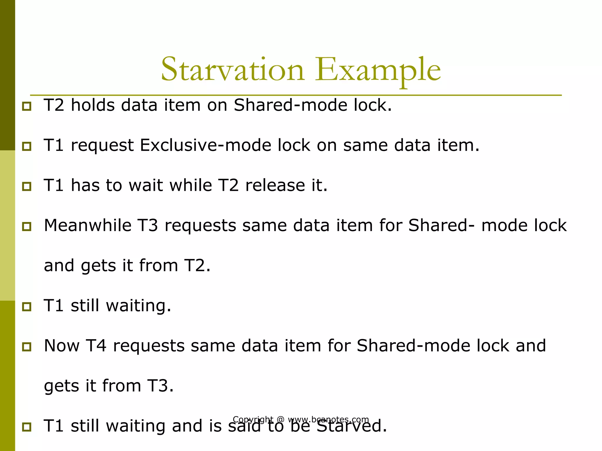 Starvation Example
 T2 holds data item on Shared-mode lock.
 T1 request Exclusive-mode lock on same data item.
 T1 has to wait while T2 release it.
 Meanwhile T3 requests same data item for Shared- mode lock
and gets it from T2.
 T1 still waiting.
 Now T4 requests same data item for Shared-mode lock and
gets it from T3.
 T1 still waiting and is said to be Starved.
Copyright @ www.bcanotes.com
 