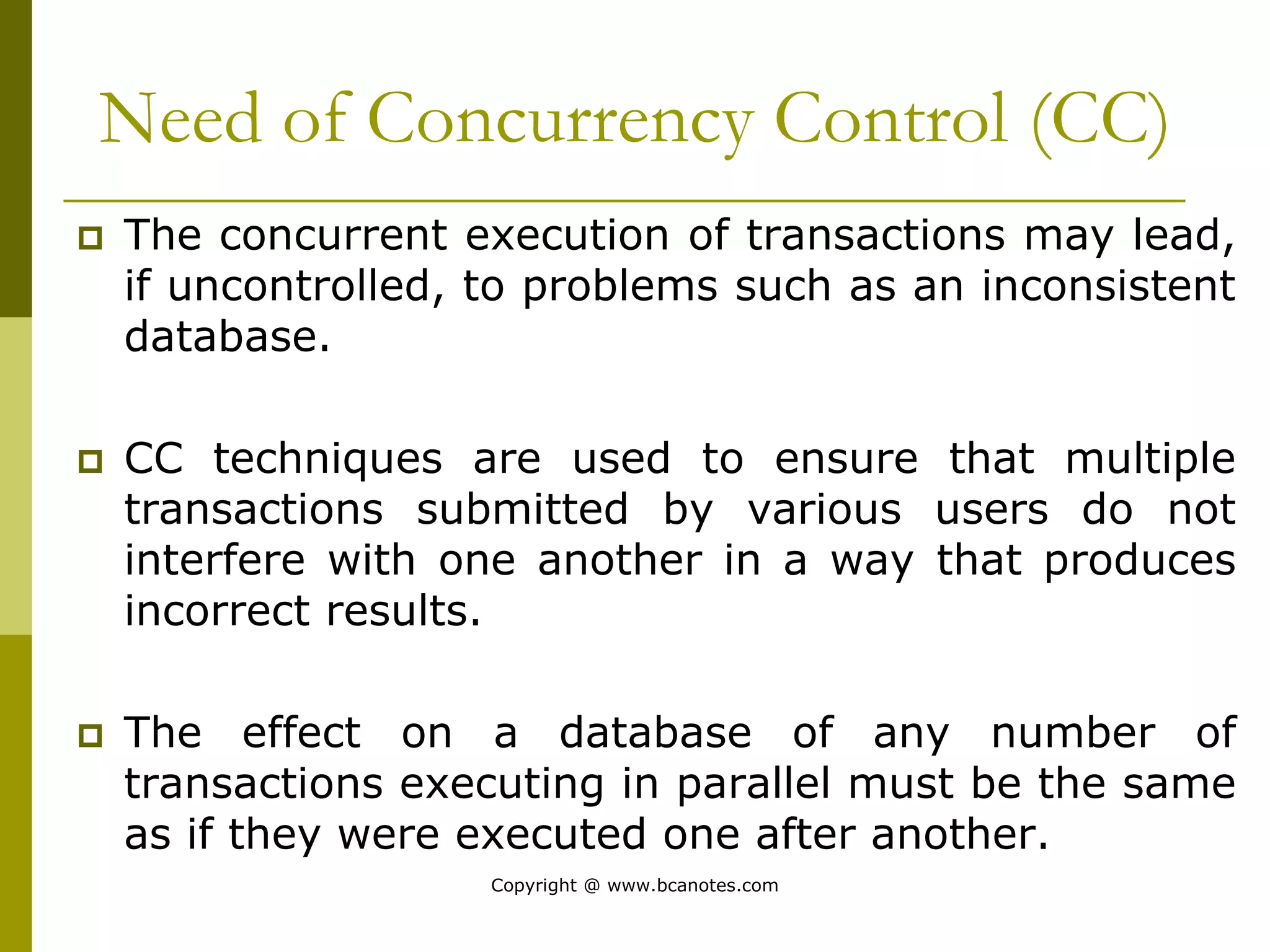 Need of Concurrency Control (CC)
 The concurrent execution of transactions may lead,
if uncontrolled, to problems such as an inconsistent
database.
 CC techniques are used to ensure that multiple
transactions submitted by various users do not
interfere with one another in a way that produces
incorrect results.
 The effect on a database of any number of
transactions executing in parallel must be the same
as if they were executed one after another.
Copyright @ www.bcanotes.com
 