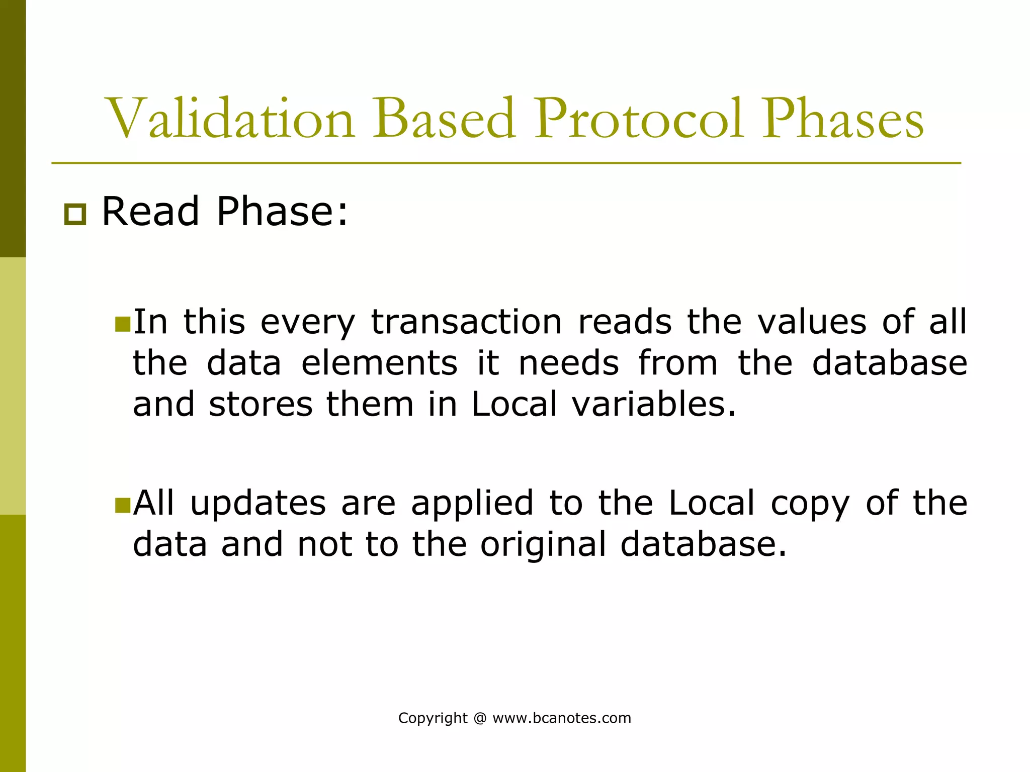 Validation Based Protocol Phases
 Read Phase:
In this every transaction reads the values of all
the data elements it needs from the database
and stores them in Local variables.
All updates are applied to the Local copy of the
data and not to the original database.
Copyright @ www.bcanotes.com
 