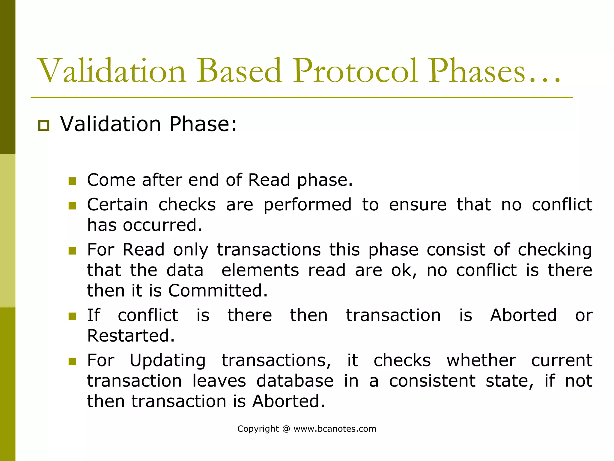 Validation Based Protocol Phases…
 Validation Phase:
 Come after end of Read phase.
 Certain checks are performed to ensure that no conflict
has occurred.
 For Read only transactions this phase consist of checking
that the data elements read are ok, no conflict is there
then it is Committed.
 If conflict is there then transaction is Aborted or
Restarted.
 For Updating transactions, it checks whether current
transaction leaves database in a consistent state, if not
then transaction is Aborted.
Copyright @ www.bcanotes.com
 