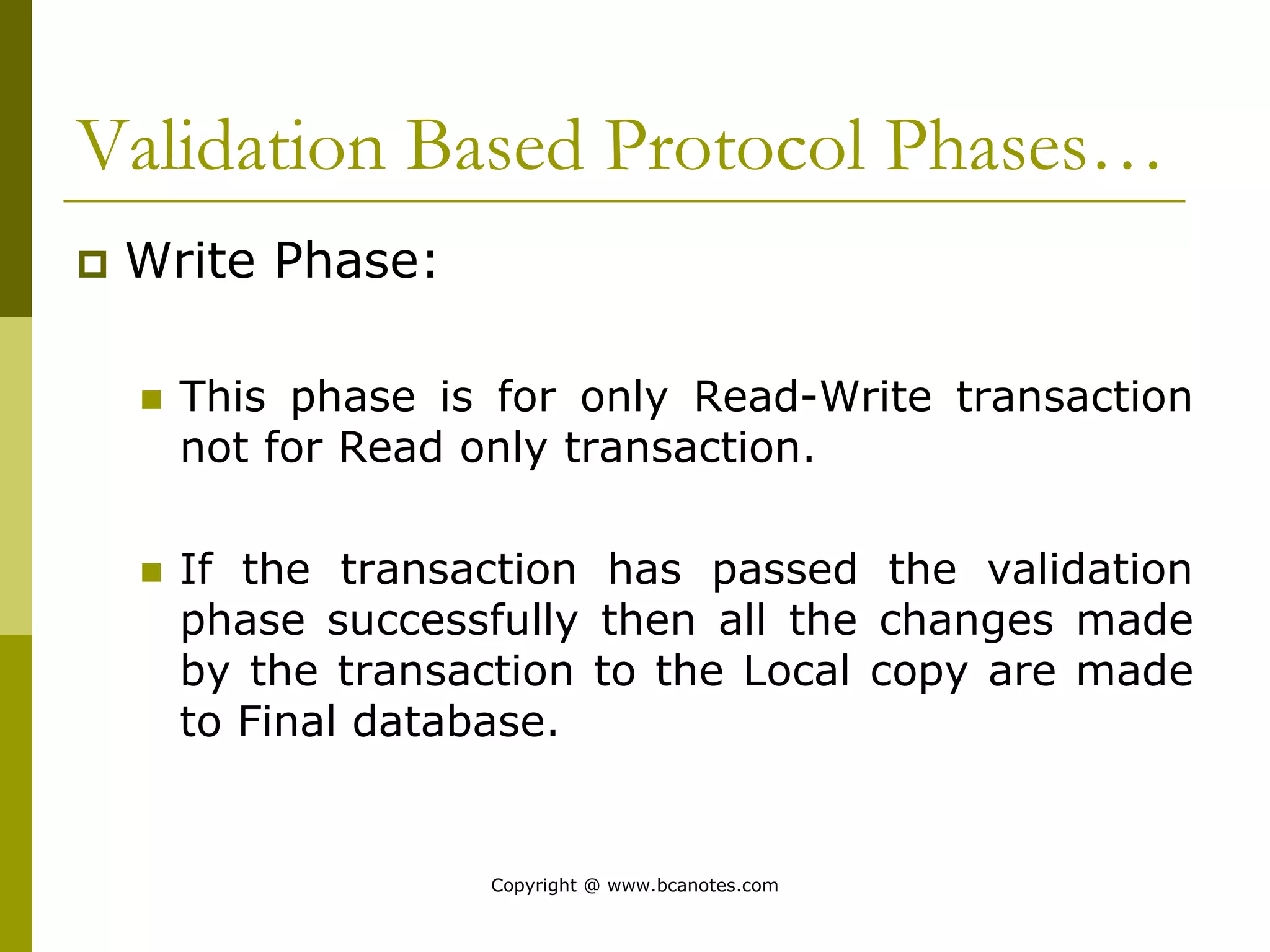 Validation Based Protocol Phases…
 Write Phase:
 This phase is for only Read-Write transaction
not for Read only transaction.
 If the transaction has passed the validation
phase successfully then all the changes made
by the transaction to the Local copy are made
to Final database.
Copyright @ www.bcanotes.com
 