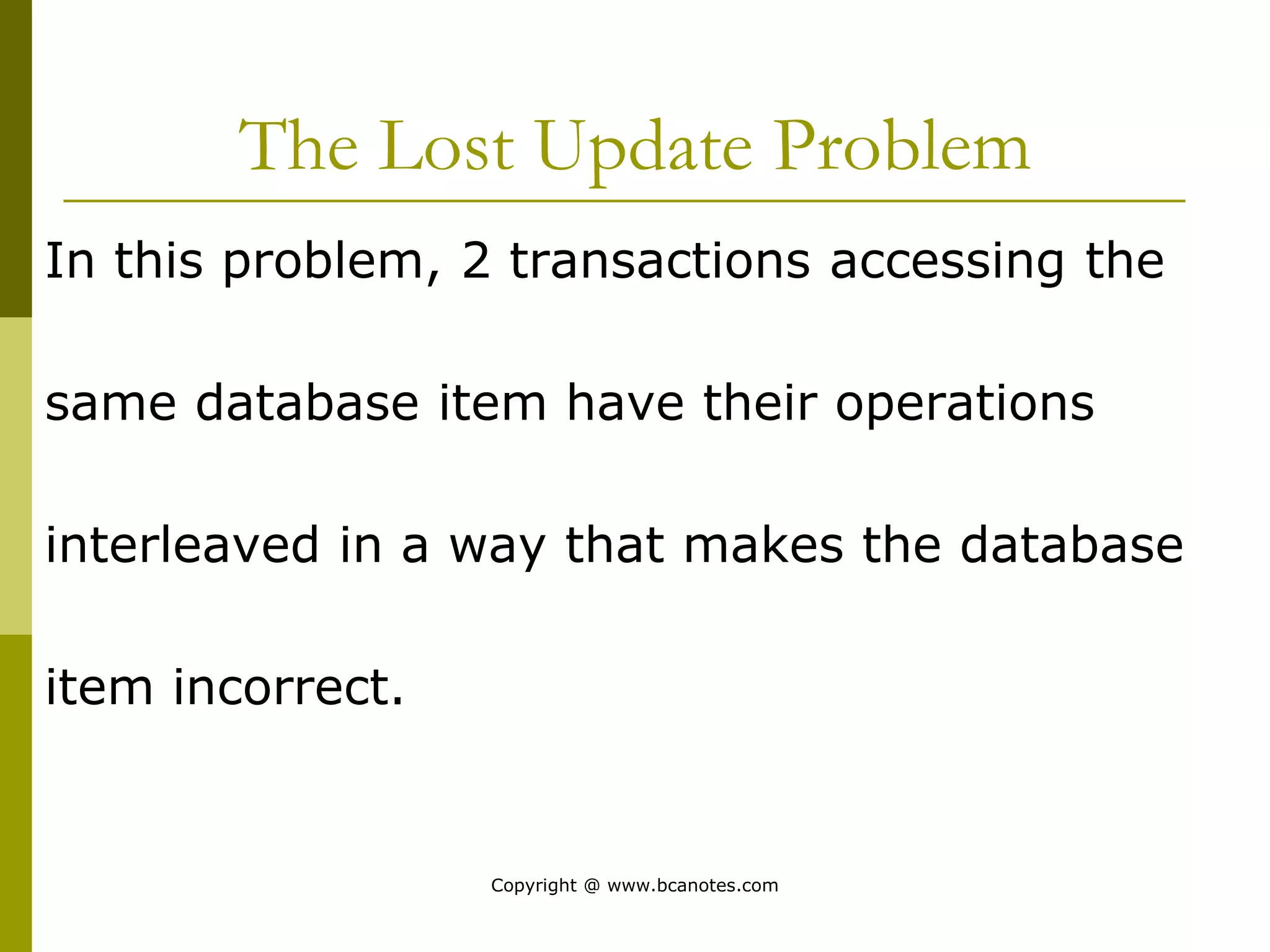 The Lost Update Problem
In this problem, 2 transactions accessing the
same database item have their operations
interleaved in a way that makes the database
item incorrect.
Copyright @ www.bcanotes.com
 