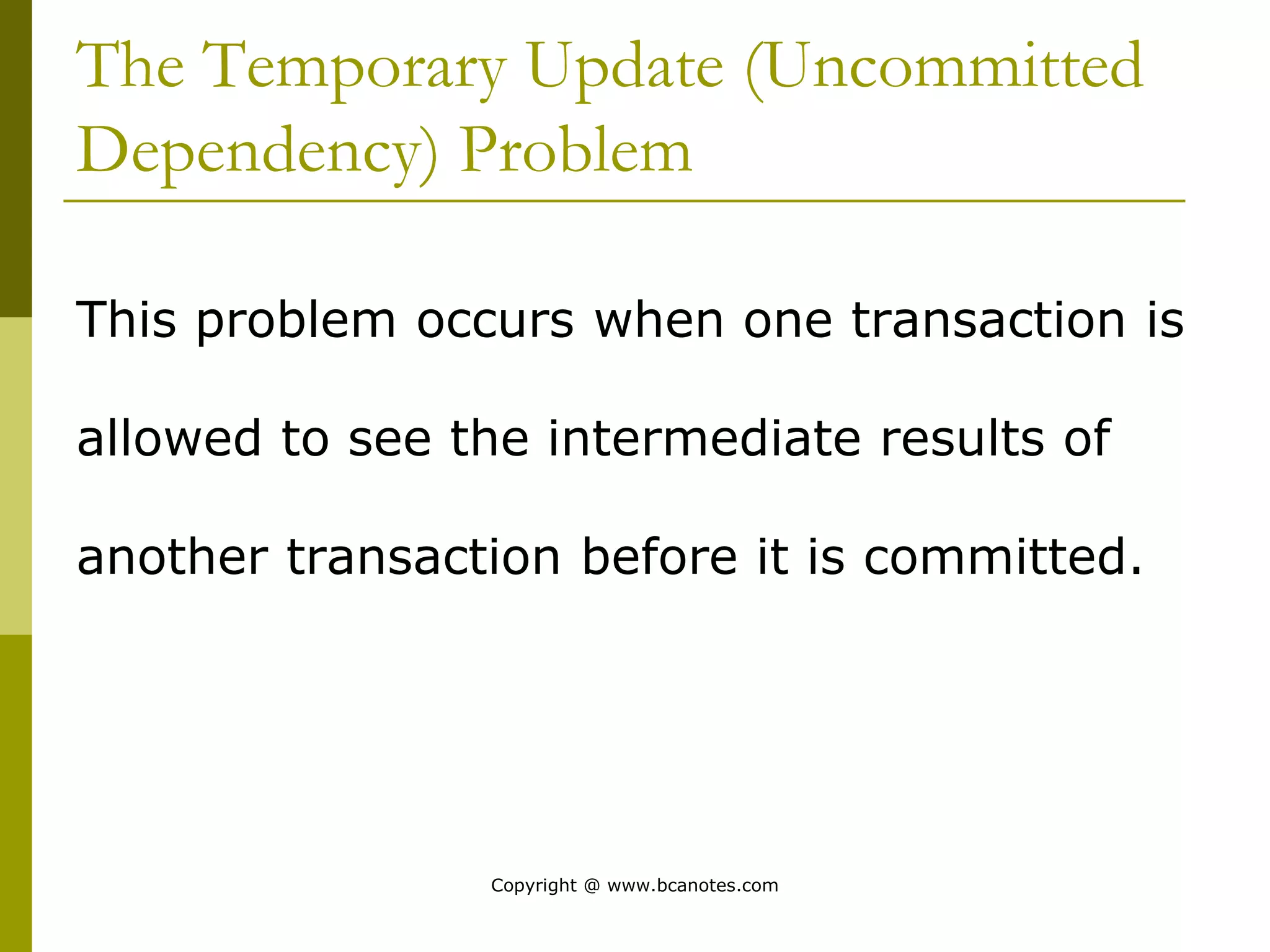 The Temporary Update (Uncommitted
Dependency) Problem
This problem occurs when one transaction is
allowed to see the intermediate results of
another transaction before it is committed.
Copyright @ www.bcanotes.com
 