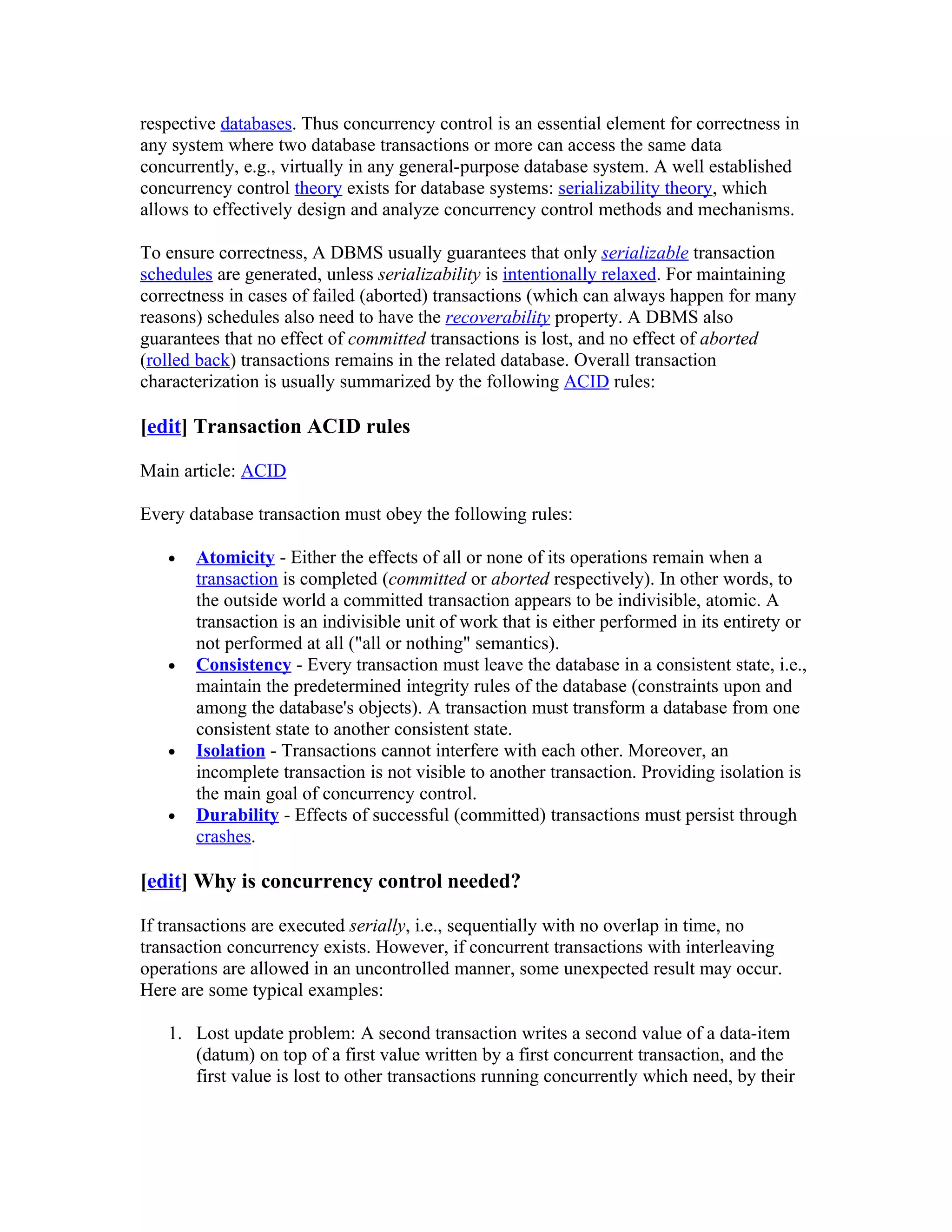 respective databases. Thus concurrency control is an essential element for correctness in
any system where two database transactions or more can access the same data
concurrently, e.g., virtually in any general-purpose database system. A well established
concurrency control theory exists for database systems: serializability theory, which
allows to effectively design and analyze concurrency control methods and mechanisms.

To ensure correctness, A DBMS usually guarantees that only serializable transaction
schedules are generated, unless serializability is intentionally relaxed. For maintaining
correctness in cases of failed (aborted) transactions (which can always happen for many
reasons) schedules also need to have the recoverability property. A DBMS also
guarantees that no effect of committed transactions is lost, and no effect of aborted
(rolled back) transactions remains in the related database. Overall transaction
characterization is usually summarized by the following ACID rules:

[edit] Transaction ACID rules

Main article: ACID

Every database transaction must obey the following rules:

   •   Atomicity - Either the effects of all or none of its operations remain when a
       transaction is completed (committed or aborted respectively). In other words, to
       the outside world a committed transaction appears to be indivisible, atomic. A
       transaction is an indivisible unit of work that is either performed in its entirety or
       not performed at all ("all or nothing" semantics).
   •   Consistency - Every transaction must leave the database in a consistent state, i.e.,
       maintain the predetermined integrity rules of the database (constraints upon and
       among the database's objects). A transaction must transform a database from one
       consistent state to another consistent state.
   •   Isolation - Transactions cannot interfere with each other. Moreover, an
       incomplete transaction is not visible to another transaction. Providing isolation is
       the main goal of concurrency control.
   •   Durability - Effects of successful (committed) transactions must persist through
       crashes.

[edit] Why is concurrency control needed?

If transactions are executed serially, i.e., sequentially with no overlap in time, no
transaction concurrency exists. However, if concurrent transactions with interleaving
operations are allowed in an uncontrolled manner, some unexpected result may occur.
Here are some typical examples:

   1. Lost update problem: A second transaction writes a second value of a data-item
      (datum) on top of a first value written by a first concurrent transaction, and the
      first value is lost to other transactions running concurrently which need, by their
 