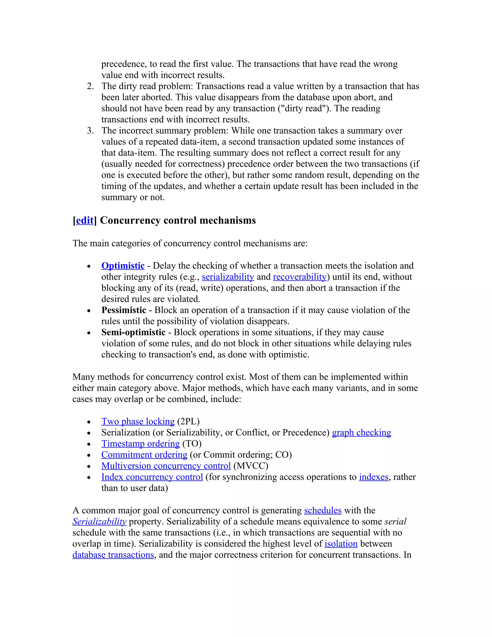 precedence, to read the first value. The transactions that have read the wrong
      value end with incorrect results.
   2. The dirty read problem: Transactions read a value written by a transaction that has
      been later aborted. This value disappears from the database upon abort, and
      should not have been read by any transaction ("dirty read"). The reading
      transactions end with incorrect results.
   3. The incorrect summary problem: While one transaction takes a summary over
      values of a repeated data-item, a second transaction updated some instances of
      that data-item. The resulting summary does not reflect a correct result for any
      (usually needed for correctness) precedence order between the two transactions (if
      one is executed before the other), but rather some random result, depending on the
      timing of the updates, and whether a certain update result has been included in the
      summary or not.

[edit] Concurrency control mechanisms

The main categories of concurrency control mechanisms are:

   •   Optimistic - Delay the checking of whether a transaction meets the isolation and
       other integrity rules (e.g., serializability and recoverability) until its end, without
       blocking any of its (read, write) operations, and then abort a transaction if the
       desired rules are violated.
   •   Pessimistic - Block an operation of a transaction if it may cause violation of the
       rules until the possibility of violation disappears.
   •   Semi-optimistic - Block operations in some situations, if they may cause
       violation of some rules, and do not block in other situations while delaying rules
       checking to transaction's end, as done with optimistic.

Many methods for concurrency control exist. Most of them can be implemented within
either main category above. Major methods, which have each many variants, and in some
cases may overlap or be combined, include:

   •   Two phase locking (2PL)
   •   Serialization (or Serializability, or Conflict, or Precedence) graph checking
   •   Timestamp ordering (TO)
   •   Commitment ordering (or Commit ordering; CO)
   •   Multiversion concurrency control (MVCC)
   •   Index concurrency control (for synchronizing access operations to indexes, rather
       than to user data)

A common major goal of concurrency control is generating schedules with the
Serializability property. Serializability of a schedule means equivalence to some serial
schedule with the same transactions (i.e., in which transactions are sequential with no
overlap in time). Serializability is considered the highest level of isolation between
database transactions, and the major correctness criterion for concurrent transactions. In
 