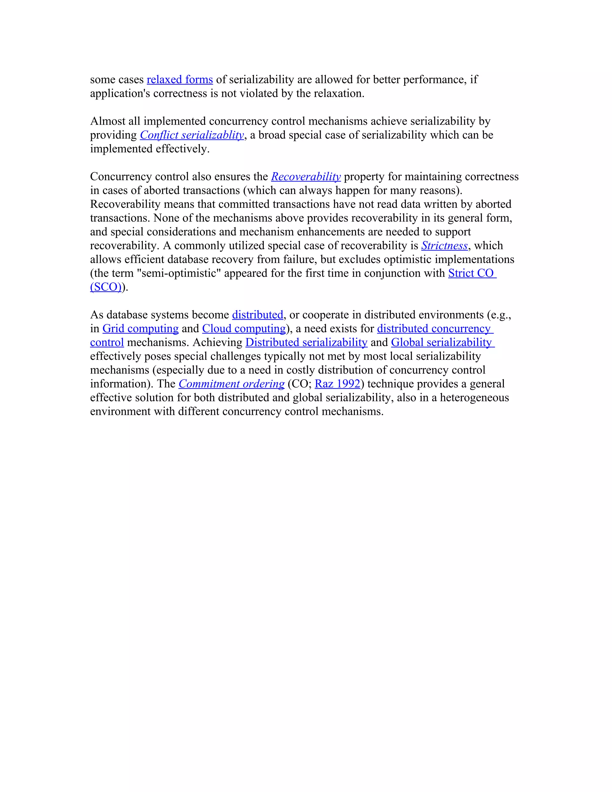 some cases relaxed forms of serializability are allowed for better performance, if
application's correctness is not violated by the relaxation.

Almost all implemented concurrency control mechanisms achieve serializability by
providing Conflict serializablity, a broad special case of serializability which can be
implemented effectively.

Concurrency control also ensures the Recoverability property for maintaining correctness
in cases of aborted transactions (which can always happen for many reasons).
Recoverability means that committed transactions have not read data written by aborted
transactions. None of the mechanisms above provides recoverability in its general form,
and special considerations and mechanism enhancements are needed to support
recoverability. A commonly utilized special case of recoverability is Strictness, which
allows efficient database recovery from failure, but excludes optimistic implementations
(the term "semi-optimistic" appeared for the first time in conjunction with Strict CO
(SCO)).

As database systems become distributed, or cooperate in distributed environments (e.g.,
in Grid computing and Cloud computing), a need exists for distributed concurrency
control mechanisms. Achieving Distributed serializability and Global serializability
effectively poses special challenges typically not met by most local serializability
mechanisms (especially due to a need in costly distribution of concurrency control
information). The Commitment ordering (CO; Raz 1992) technique provides a general
effective solution for both distributed and global serializability, also in a heterogeneous
environment with different concurrency control mechanisms.
 