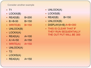 Consider another example

 T1                         UNLOCK(A)
 LOCKX(B)                   LOCKS(B)
 READ(B)       B=200        READ(B)     B=150
 B:=B-50       B=150        UNLOCK(B)
 WRITE(B)      B=150        DISPLAY(A+B) A+B=300
 UNLOCK(B)                  THIS IS CLEAR THAT IF
 LOCKX(A)                    THEY RUN SEQUENTIALLY
                              THE OUT PUT WILL BE 300
 READ(A)       A=100
 A:=A+50       A=150
 WRITE(A)      A=150
 UNLOCK(A)
 T2:
 LOCKS(A)
 READ(A)       A=150
 