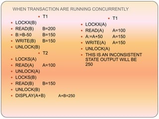 WHEN TRANSACTION ARE RUNNING CONCURRENTLY
              T1                             T1
 LOCKX(B)                       LOCKX(A)
 READ(B)     B=200              READ(A)     A=100
 B:=B-50     B=150              A:=A+50     A=150
 WRITE(B)    B=150              WRITE(A)    A=150
 UNLOCK(B)                      UNLOCK(A)
              T2                THIS IS AN INCONSISTENT
 LOCKS(A)                       STATE OUTPUT WILL BE
 READ(A)     A=100              250
 UNLOCK(A)
 LOCKS(B)
 READ(B)     B=150
 UNLOCK(B)
 DISPLAY(A+B)        A+B=250
 