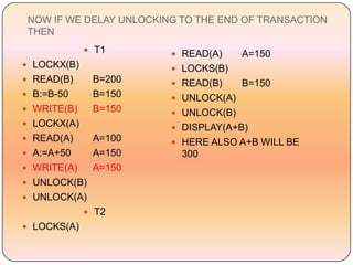 NOW IF WE DELAY UNLOCKING TO THE END OF TRANSACTION
 THEN
              T1         READ(A)     A=150
 LOCKX(B)                LOCKS(B)
 READ(B)     B=200       READ(B)     B=150
 B:=B-50     B=150       UNLOCK(A)
 WRITE(B)    B=150       UNLOCK(B)
 LOCKX(A)                DISPLAY(A+B)
 READ(A)     A=100       HERE ALSO A+B WILL BE
 A:=A+50     A=150        300
 WRITE(A)    A=150
 UNLOCK(B)
 UNLOCK(A)
              T2
 LOCKS(A)
 