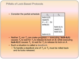 Pitfalls of Lock-Based Protocols


   Consider the partial schedule




   Neither T3 nor T4 can make progress — executing lock-S(B)
    causes T4 to wait for T3 to release its lock on B, while executing
    lock-X(A) causes T3 to wait for T4 to release its lock on A.
   Such a situation is called a deadlock.
      To handle a deadlock one of T3 or T4 must be rolled back
       and its locks released.
 