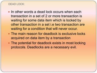 DEAD LOCK:

 In other words a dead lock occurs when each
  transaction in a set of 2 or more transaction is
  waiting for some data item which is locked by
  other transaction in a set i.e two transaction are
  waiting for a condition that will never occur.
 The main reason for deadlock is exclusive locks
  acquired on data item by a transaction
 The potential for deadlock exists in most locking
  protocols. Deadlocks are a necessary evil.
 