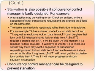 (Cont.)
 Starvation is also possible if concurrency control
 manager is badly designed. For example:
   A transaction may be waiting for an X-lock on an item, while a
    sequence of other transactions request and are granted an S-lock
    on the same item.
   The same transaction is repeatedly rolled back due to deadlocks.
   For an example T2 has a shared mode lock on data item A and
    T1 request an exclusive lock on data item A,T1 can’t be given that
    lock untill T2 releases shared lock on data item A .But if T3
    request a shared lock on A it will be given .At this moment if T2
    releases its lock on A,still T1 will have to wait for T3 to finish.In a
    similar way there may exist a sequence of transactions
    requesting shared lock on data item A and each releases its lock
    a short while after it is granted ,But T1 will never get the exclusive
    lock on data item A.Thus T1 will never progress and such
    situation is starvation
 Concurrency control manager can be designed to
 prevent starvation.
 