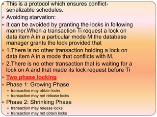  This is a protocol which ensures conflict-
    serializable schedules.
   Avoiding starvation:
   It can be avoided by granting the locks in following
    manner.When a transaction Ti request a lock on
    data item A in a particular mode M the database
    manager grants the lock provided that
   1.There is no other transaction holding a lock on
    data item A in a mode that conflicts with M.
   2.There is no other transaction that is waiting for a
    lock on A and that made its lock request before Ti
   Two phase locking
   Phase 1: Growing Phase
     transaction may obtain locks
     transaction may not release locks

 Phase 2: Shrinking Phase
     transaction may release locks
     transaction may not obtain locks
 